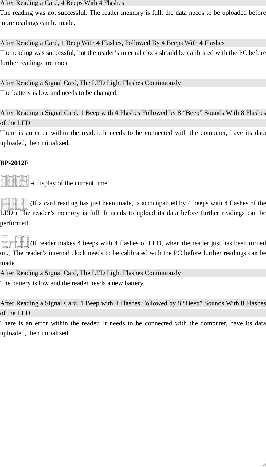 After Reading a Card, 4 Beeps With 4 Flashes                                              The reading was not successful. The reader memory is full, the data needs to be uploaded before more readings can be made.  After Reading a Card, 1 Beep With 4 Flashes, Followed By 4 Beeps With 4 Flashes                                       The reading was successful, but the reader’s internal clock should be calibrated with the PC before further readings are made  After Reading a Signal Card, The LED Light Flashes Continuously                                             The battery is low and needs to be changed.  After Reading a Signal Card, 1 Beep with 4 Flashes Followed by 8 “Beep” Sounds With 8 Flashes of the LED                                                                         There is an error within the reader. It needs to be connected with the computer, have its data uploaded, then initialized.    BP-2012F  A display of the current time.  (If a card reading has just been made, is accompanied by 4 beeps with 4 flashes of the LED.) The reader’s memory is full. It needs to upload its data before further readings can be performed.    (If reader makes 4 beeps with 4 flashes of LED, when the reader just has been turned on.) The reader’s internal clock needs to be calibrated with the PC before further readings can be made   After Reading a Signal Card, The LED Light Flashes Continuously                                             The battery is low and the reader needs a new battery.  After Reading a Signal Card, 1 Beep with 4 Flashes Followed by 8 “Beep” Sounds With 8 Flashes of the LED                                                                            There is an error within the reader. It needs to be connected with the computer, have its data uploaded, then initialized.              4 