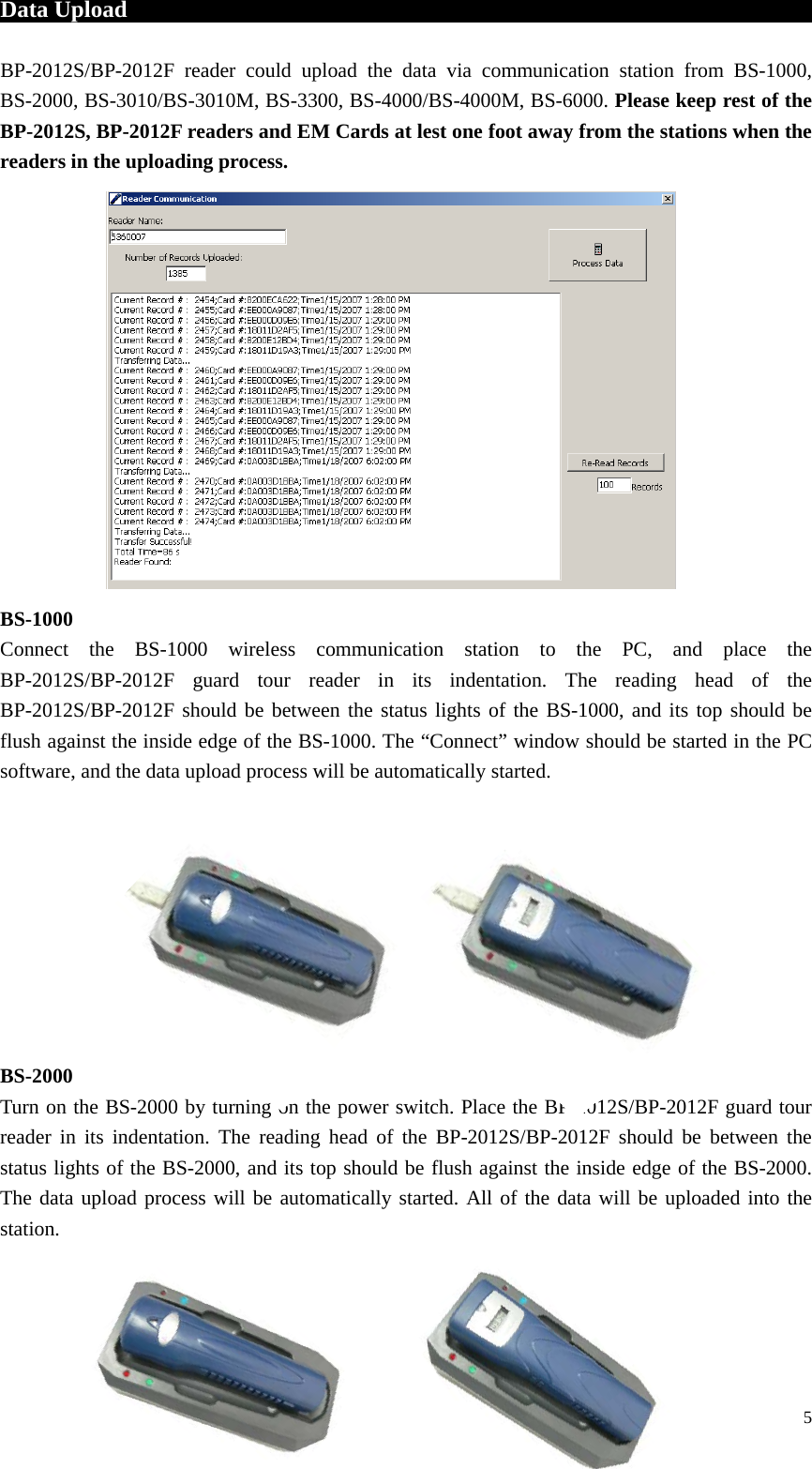 Data Upload                                                                BP-2012S/BP-2012F reader could upload the data via communication station from BS-1000, BS-2000, BS-3010/BS-3010M, BS-3300, BS-4000/BS-4000M, BS-6000. Please keep rest of the BP-2012S, BP-2012F readers and EM Cards at lest one foot away from the stations when the readers in the uploading process.                 BS-1000 Connect the BS-1000 wireless communication station to the PC, and place the BP-2012S/BP-2012F guard tour reader in its indentation. The reading head of the BP-2012S/BP-2012F should be between the status lights of the BS-1000, and its top should be flush against the inside edge of the BS-1000. The “Connect” window should be started in the PC software, and the data upload process will be automatically started.          BS-2000 Turn on the BS-2000 by turning on the power switch. Place the BP-2012S/BP-2012F guard tour reader in its indentation. The reading head of the BP-2012S/BP-2012F should be between the status lights of the BS-2000, and its top should be flush against the inside edge of the BS-2000. The data upload process will be automatically started. All of the data will be uploaded into the station.     5 