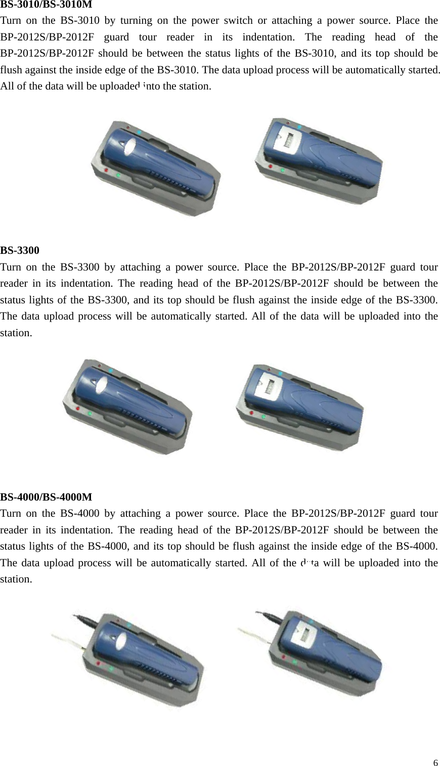 BS-3010/BS-3010M Turn on the BS-3010 by turning on the power switch or attaching a power source. Place the BP-2012S/BP-2012F guard tour reader in its indentation. The reading head of the BP-2012S/BP-2012F should be between the status lights of the BS-3010, and its top should be flush against the inside edge of the BS-3010. The data upload process will be automatically started. All of the data will be uploaded into the station.          BS-3300 Turn on the BS-3300 by attaching a power source. Place the BP-2012S/BP-2012F guard tour reader in its indentation. The reading head of the BP-2012S/BP-2012F should be between the status lights of the BS-3300, and its top should be flush against the inside edge of the BS-3300. The data upload process will be automatically started. All of the data will be uploaded into the station.          BS-4000/BS-4000M Turn on the BS-4000 by attaching a power source. Place the BP-2012S/BP-2012F guard tour reader in its indentation. The reading head of the BP-2012S/BP-2012F should be between the status lights of the BS-4000, and its top should be flush against the inside edge of the BS-4000. The data upload process will be automatically started. All of the data will be uploaded into the station.          6 