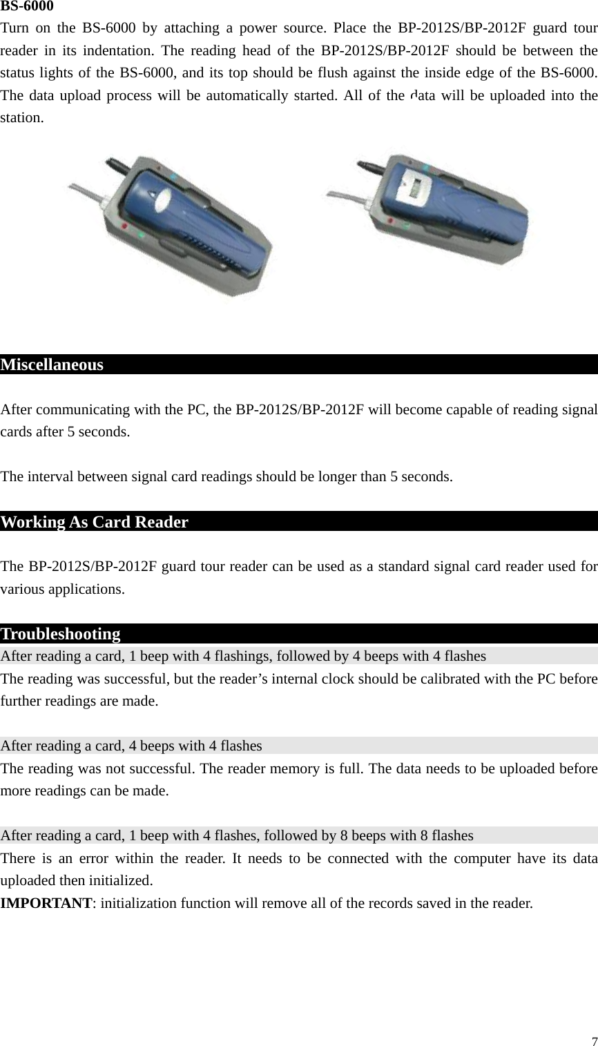 BS-6000 Turn on the BS-6000 by attaching a power source. Place the BP-2012S/BP-2012F guard tour reader in its indentation. The reading head of the BP-2012S/BP-2012F should be between the status lights of the BS-6000, and its top should be flush against the inside edge of the BS-6000. The data upload process will be automatically started. All of the data will be uploaded into the station.           Miscellaneous                                             After communicating with the PC, the BP-2012S/BP-2012F will become capable of reading signal cards after 5 seconds.  The interval between signal card readings should be longer than 5 seconds.  Working As Card Reader                                         The BP-2012S/BP-2012F guard tour reader can be used as a standard signal card reader used for various applications.  Troubleshooting                                                            After reading a card, 1 beep with 4 flashings, followed by 4 beeps with 4 flashes                                            The reading was successful, but the reader’s internal clock should be calibrated with the PC before further readings are made.  After reading a card, 4 beeps with 4 flashes                                                 The reading was not successful. The reader memory is full. The data needs to be uploaded before more readings can be made.  After reading a card, 1 beep with 4 flashes, followed by 8 beeps with 8 flashes                                            There is an error within the reader. It needs to be connected with the computer have its data uploaded then initialized. IMPORTANT: initialization function will remove all of the records saved in the reader.     7 