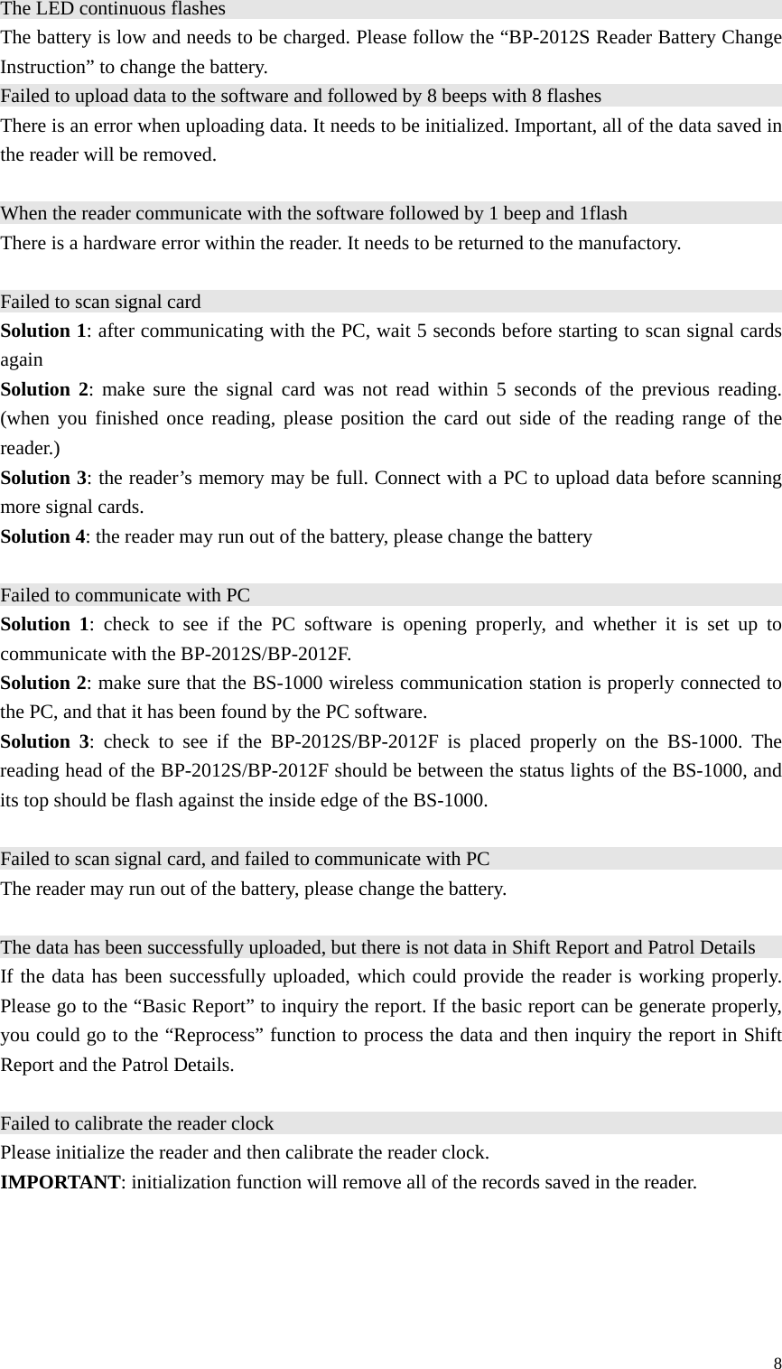 The LED continuous flashes                                                            The battery is low and needs to be charged. Please follow the “BP-2012S Reader Battery Change Instruction” to change the battery. Failed to upload data to the software and followed by 8 beeps with 8 flashes                                                There is an error when uploading data. It needs to be initialized. Important, all of the data saved in the reader will be removed.  When the reader communicate with the software followed by 1 beep and 1flash                                           There is a hardware error within the reader. It needs to be returned to the manufactory.  Failed to scan signal card                                                              Solution 1: after communicating with the PC, wait 5 seconds before starting to scan signal cards again Solution 2: make sure the signal card was not read within 5 seconds of the previous reading. (when you finished once reading, please position the card out side of the reading range of the reader.) Solution 3: the reader’s memory may be full. Connect with a PC to upload data before scanning more signal cards. Solution 4: the reader may run out of the battery, please change the battery  Failed to communicate with PC                                                           Solution 1: check to see if the PC software is opening properly, and whether it is set up to communicate with the BP-2012S/BP-2012F. Solution 2: make sure that the BS-1000 wireless communication station is properly connected to the PC, and that it has been found by the PC software. Solution 3: check to see if the BP-2012S/BP-2012F is placed properly on the BS-1000. The reading head of the BP-2012S/BP-2012F should be between the status lights of the BS-1000, and its top should be flash against the inside edge of the BS-1000.  Failed to scan signal card, and failed to communicate with PC                                  The reader may run out of the battery, please change the battery.  The data has been successfully uploaded, but there is not data in Shift Report and Patrol Details                               If the data has been successfully uploaded, which could provide the reader is working properly. Please go to the “Basic Report” to inquiry the report. If the basic report can be generate properly, you could go to the “Reprocess” function to process the data and then inquiry the report in Shift Report and the Patrol Details.  Failed to calibrate the reader clock                                                          Please initialize the reader and then calibrate the reader clock. IMPORTANT: initialization function will remove all of the records saved in the reader.     8 