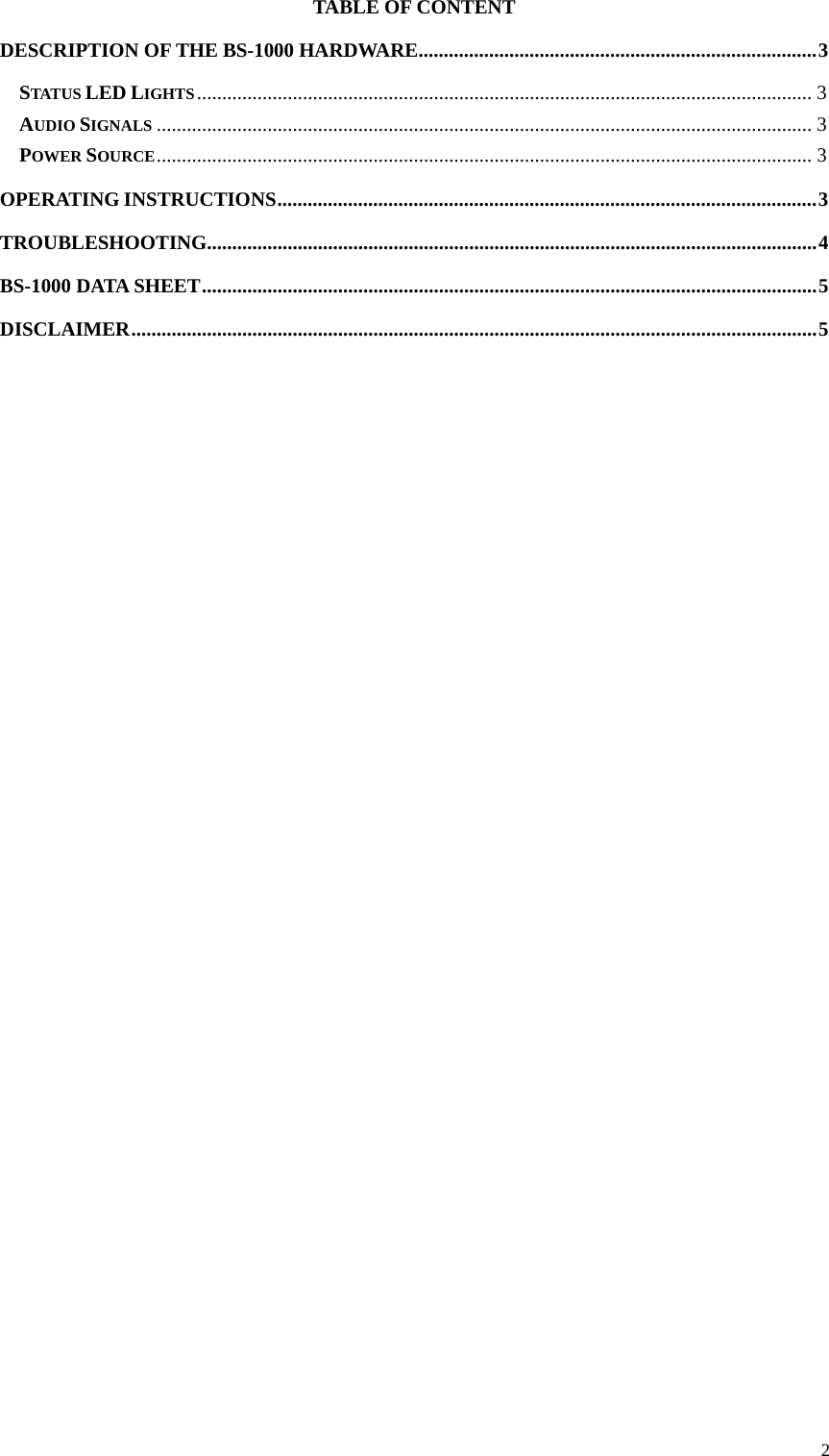 TABLE OF CONTENT DESCRIPTION OF THE BS-1000 HARDWARE ............................................................................... 3 STATUS LED LIGHTS .......................................................................................................................... 3 AUDIO SIGNALS .................................................................................................................................. 3 POWER SOURCE .................................................................................................................................. 3 OPERATING INSTRUCTIONS ........................................................................................................... 3 TROUBLESHOOTING......................................................................................................................... 4 BS-1000 DATA SHEET .......................................................................................................................... 5 DISCLAIMER ........................................................................................................................................ 5                                   2 