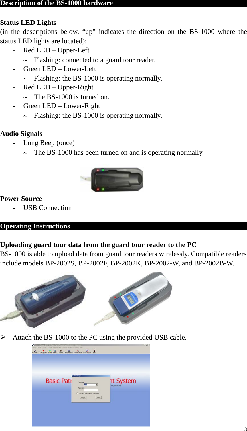 Description of the BS-1000 hardware                                          Status LED Lights (in the descriptions below, “up” indicates the direction on the BS-1000 where the status LED lights are located): - Red LED – Upper-Left ∼ Flashing: connected to a guard tour reader. - Green LED – Lower-Left ∼ Flashing: the BS-1000 is operating normally. - Red LED – Upper-Right ∼ The BS-1000 is turned on. - Green LED – Lower-Right ∼ Flashing: the BS-1000 is operating normally.  Audio Signals - Long Beep (once) ∼ The BS-1000 has been turned on and is operating normally.     Power Source - USB Connection    Operating Instructions                                                         Uploading guard tour data from the guard tour reader to the PC BS-1000 is able to upload data from guard tour readers wirelessly. Compatible readers include models BP-2002S, BP-2002F, BP-2002K, BP-2002-W, and BP-2002B-W.                                      Attach the BS-1000 to the PC using the provided USB cable.         3 