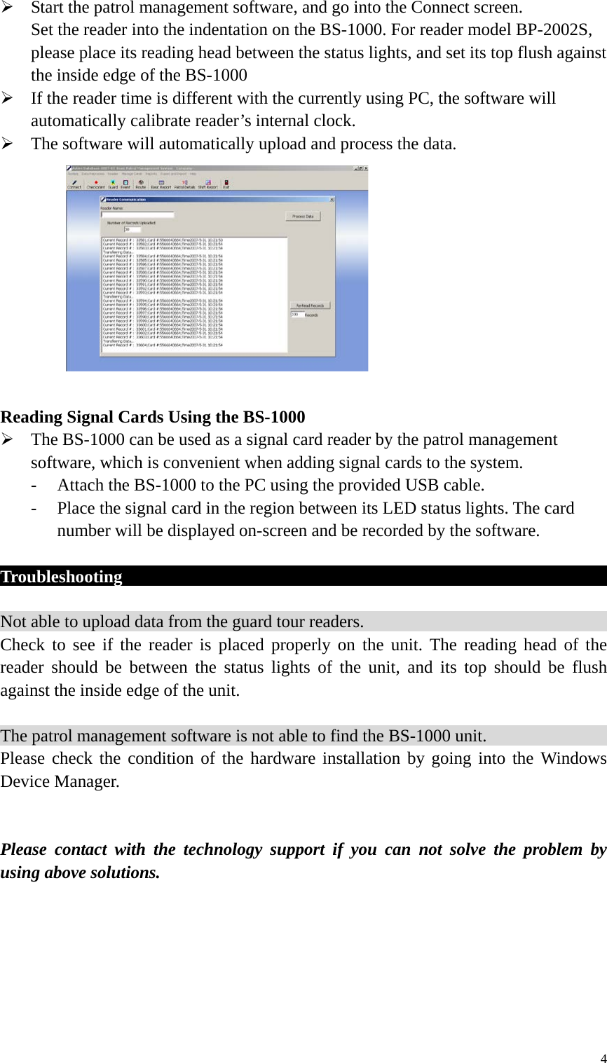  Start the patrol management software, and go into the Connect screen. Set the reader into the indentation on the BS-1000. For reader model BP-2002S, please place its reading head between the status lights, and set its top flush against the inside edge of the BS-1000  If the reader time is different with the currently using PC, the software will automatically calibrate reader’s internal clock.    The software will automatically upload and process the data.            Reading Signal Cards Using the BS-1000  The BS-1000 can be used as a signal card reader by the patrol management software, which is convenient when adding signal cards to the system. - Attach the BS-1000 to the PC using the provided USB cable. - Place the signal card in the region between its LED status lights. The card number will be displayed on-screen and be recorded by the software.  Troubleshooting                                                                Not able to upload data from the guard tour readers.                               Check to see if the reader is placed properly on the unit. The reading head of the reader should be between the status lights of the unit, and its top should be flush against the inside edge of the unit.    The patrol management software is not able to find the BS-1000 unit.                                                       Please check the condition of the hardware installation by going into the Windows Device Manager.   Please contact with the technology support if you can not solve the problem by using above solutions.       4 