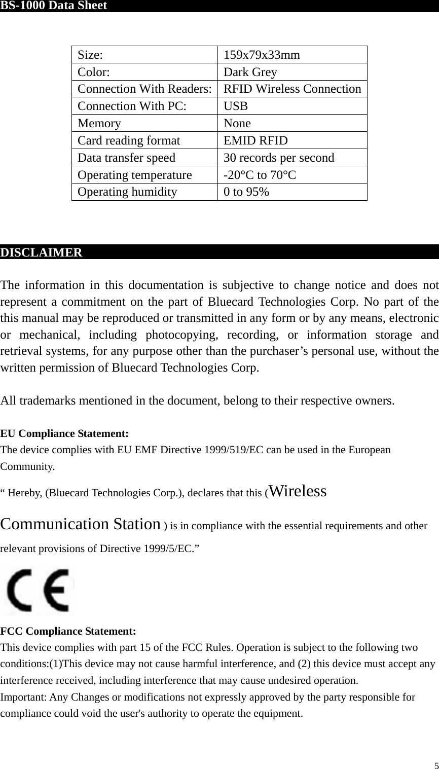 BS-1000 Data Sheet                                                                       DISCLAIMER                                        The information in this documentation is subjective to change notice and does not represent a commitment on the part of Bluecard Technologies Corp. No part of the this manual may be reproduced or transmitted in any form or by any means, electronic or mechanical, including photocopying, recording, or information storage and retrieval systems, for any purpose other than the purchaser’s personal use, without the written permission of Bluecard Technologies Corp.  All trademarks mentioned in the document, belong to their respective owners.  EU Compliance Statement: The device complies with EU EMF Directive 1999/519/EC can be used in the European Community. “ Hereby, (Bluecard Technologies Corp.), declares that this (Wireless Communication Station ) is in compliance with the essential requirements and other relevant provisions of Directive 1999/5/EC.”  FCC Compliance Statement: This device complies with part 15 of the FCC Rules. Operation is subject to the following two conditions:(1)This device may not cause harmful interference, and (2) this device must accept any interference received, including interference that may cause undesired operation.   Important: Any Changes or modifications not expressly approved by the party responsible for compliance could void the user&apos;s authority to operate the equipment. Size: 159x79x33mm Color: Dark Grey   Connection With Readers:   RFID Wireless Connection   Connection With PC:   USB Memory None Card reading format EMID RFID Data transfer speed 30 records per second Operating temperature -20°C to 70°C Operating humidity 0 to 95%  5 