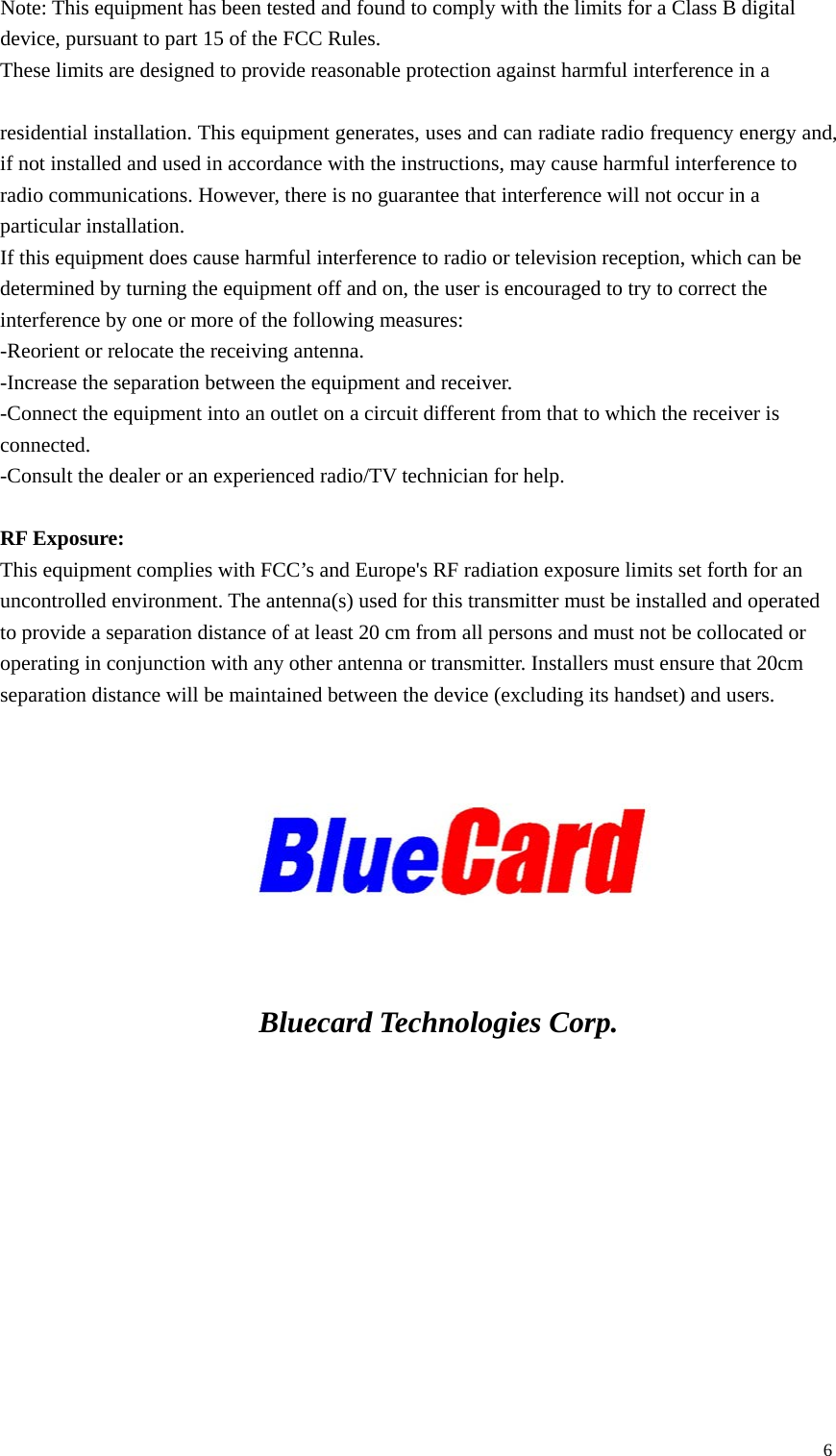 Note: This equipment has been tested and found to comply with the limits for a Class B digital device, pursuant to part 15 of the FCC Rules.   These limits are designed to provide reasonable protection against harmful interference in a    residential installation. This equipment generates, uses and can radiate radio frequency energy and, if not installed and used in accordance with the instructions, may cause harmful interference to radio communications. However, there is no guarantee that interference will not occur in a particular installation. If this equipment does cause harmful interference to radio or television reception, which can be determined by turning the equipment off and on, the user is encouraged to try to correct the interference by one or more of the following measures:   -Reorient or relocate the receiving antenna.   -Increase the separation between the equipment and receiver. -Connect the equipment into an outlet on a circuit different from that to which the receiver is connected.   -Consult the dealer or an experienced radio/TV technician for help.  RF Exposure: This equipment complies with FCC’s and Europe&apos;s RF radiation exposure limits set forth for an uncontrolled environment. The antenna(s) used for this transmitter must be installed and operated to provide a separation distance of at least 20 cm from all persons and must not be collocated or operating in conjunction with any other antenna or transmitter. Installers must ensure that 20cm separation distance will be maintained between the device (excluding its handset) and users.          Bluecard Technologies Corp.  6 