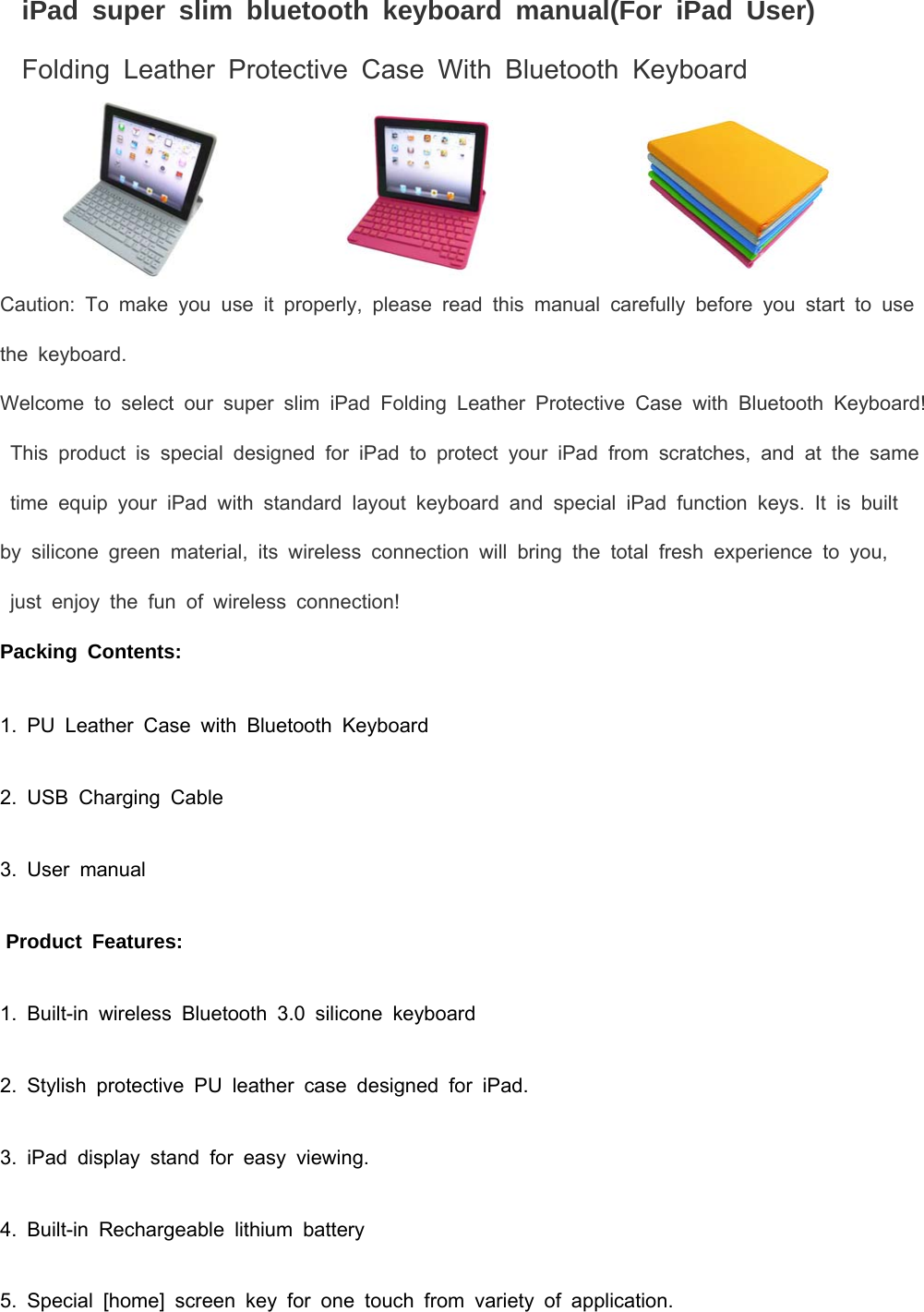 iPad super slim bluetooth keyboard manual(For iPad User) Folding Leather Protective Case With Bluetooth Keyboard                          Caution: To make you use it properly, please read this manual carefully before you start to use the keyboard. Welcome to select our super slim iPad Folding Leather Protective Case with Bluetooth Keyboard! This product is special designed for iPad to protect your iPad from scratches, and at the same time equip your iPad with standard layout keyboard and special iPad function keys. It is built  by silicone green material, its wireless connection will bring the total fresh experience to you,    just enjoy the fun of wireless connection!  Packing Contents: 1. PU Leather Case with Bluetooth Keyboard 2. USB Charging Cable 3. User manual  Product Features: 1. Built-in wireless Bluetooth 3.0 silicone keyboard 2. Stylish protective PU leather case designed for iPad. 3. iPad display stand for easy viewing. 4. Built-in Rechargeable lithium battery 5. Special [home] screen key for one touch from variety of application. 