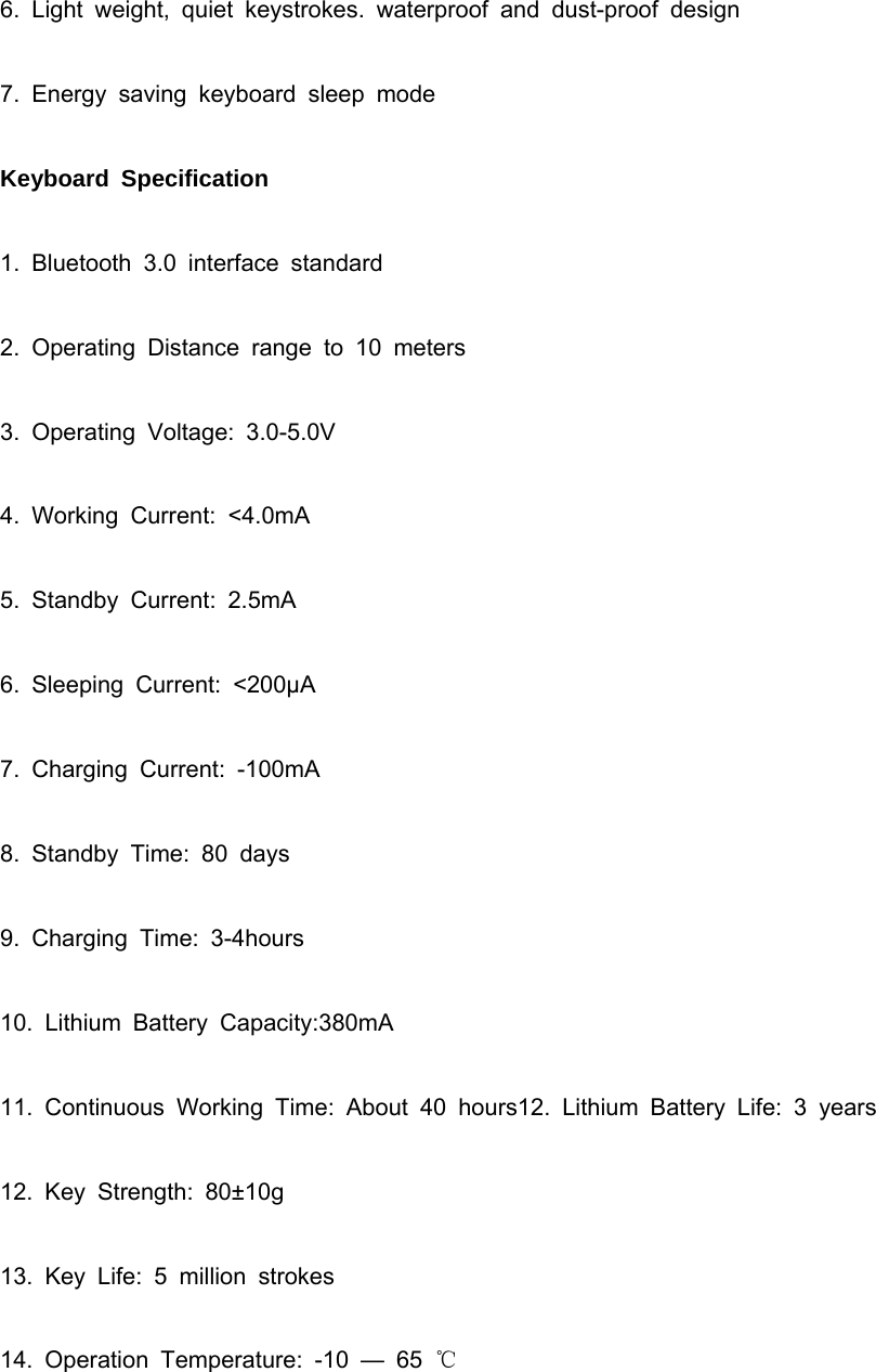 6. Light weight, quiet keystrokes. waterproof and dust-proof design 7. Energy saving keyboard sleep mode Keyboard Specification 1. Bluetooth 3.0 interface standard 2. Operating Distance range to 10 meters 3. Operating Voltage: 3.0-5.0V 4. Working Current: &lt;4.0mA 5. Standby Current: 2.5mA 6. Sleeping Current: &lt;200μA 7. Charging Current: -100mA 8. Standby Time: 80 days 9. Charging Time: 3-4hours 10. Lithium Battery Capacity:380mA 11. Continuous Working Time: About 40 hours12. Lithium Battery Life: 3 years 12. Key Strength: 80±10g 13. Key Life: 5 million strokes 14. Operation Temperature: -10 — 65 ℃  