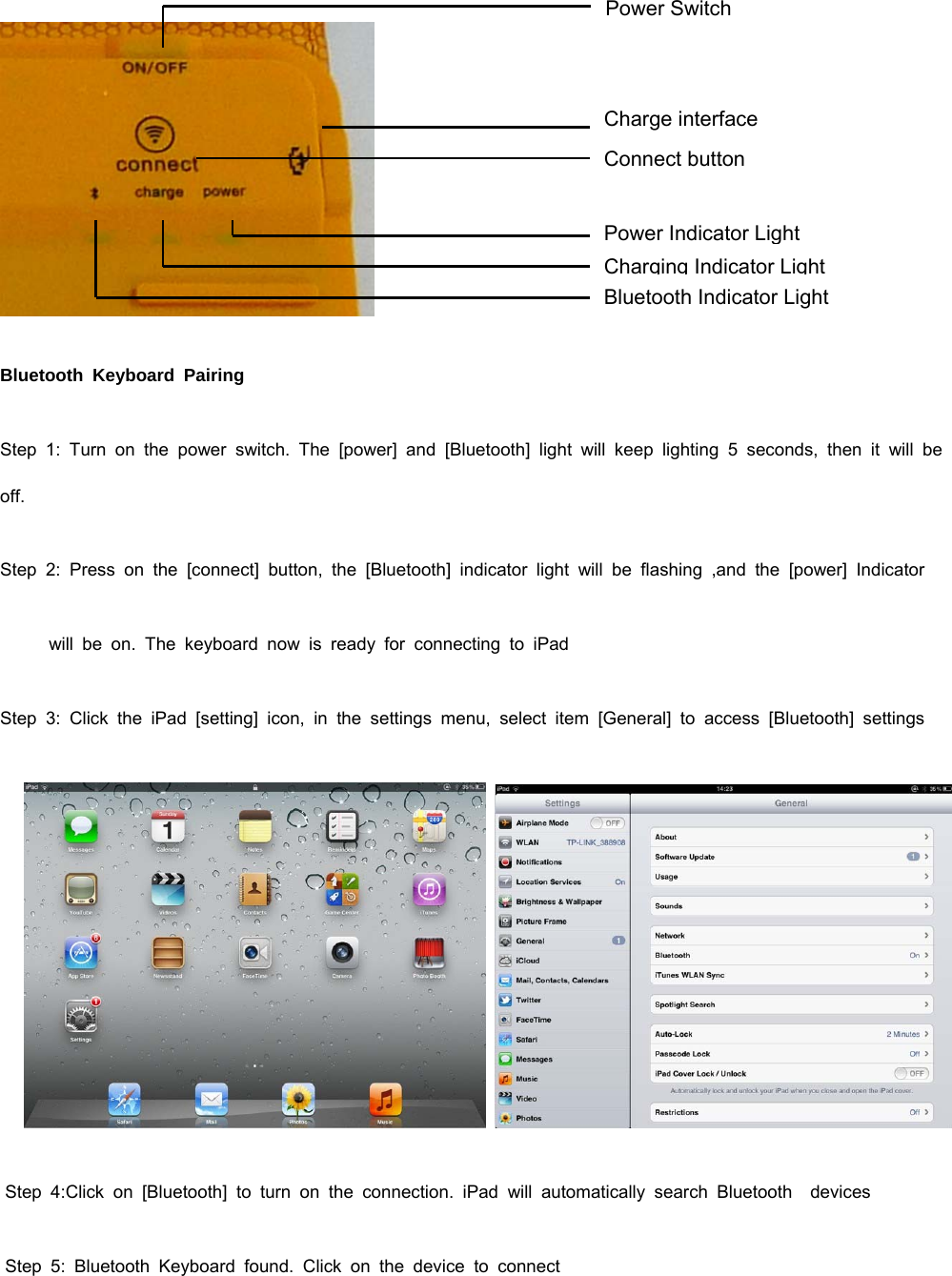  Power Switch Charge interface Connect button Power Indicator Light Charging Indicator Light Bluetooth Indicator Light Bluetooth Keyboard Pairing Step 1: Turn on the power switch. The [power] and [Bluetooth] light will keep lighting 5 seconds, then it will be off. Step 2: Press on the [connect] button, the [Bluetooth] indicator light will be flashing ,and the [power] Indicator          will be on. The keyboard now is ready for connecting to iPad Step 3: Click the iPad [setting] icon, in the settings menu, select item [General] to access [Bluetooth] settings     Step 4:Click on [Bluetooth] to turn on the connection. iPad will automatically search Bluetooth  devices  Step 5: Bluetooth Keyboard found. Click on the device to connect 