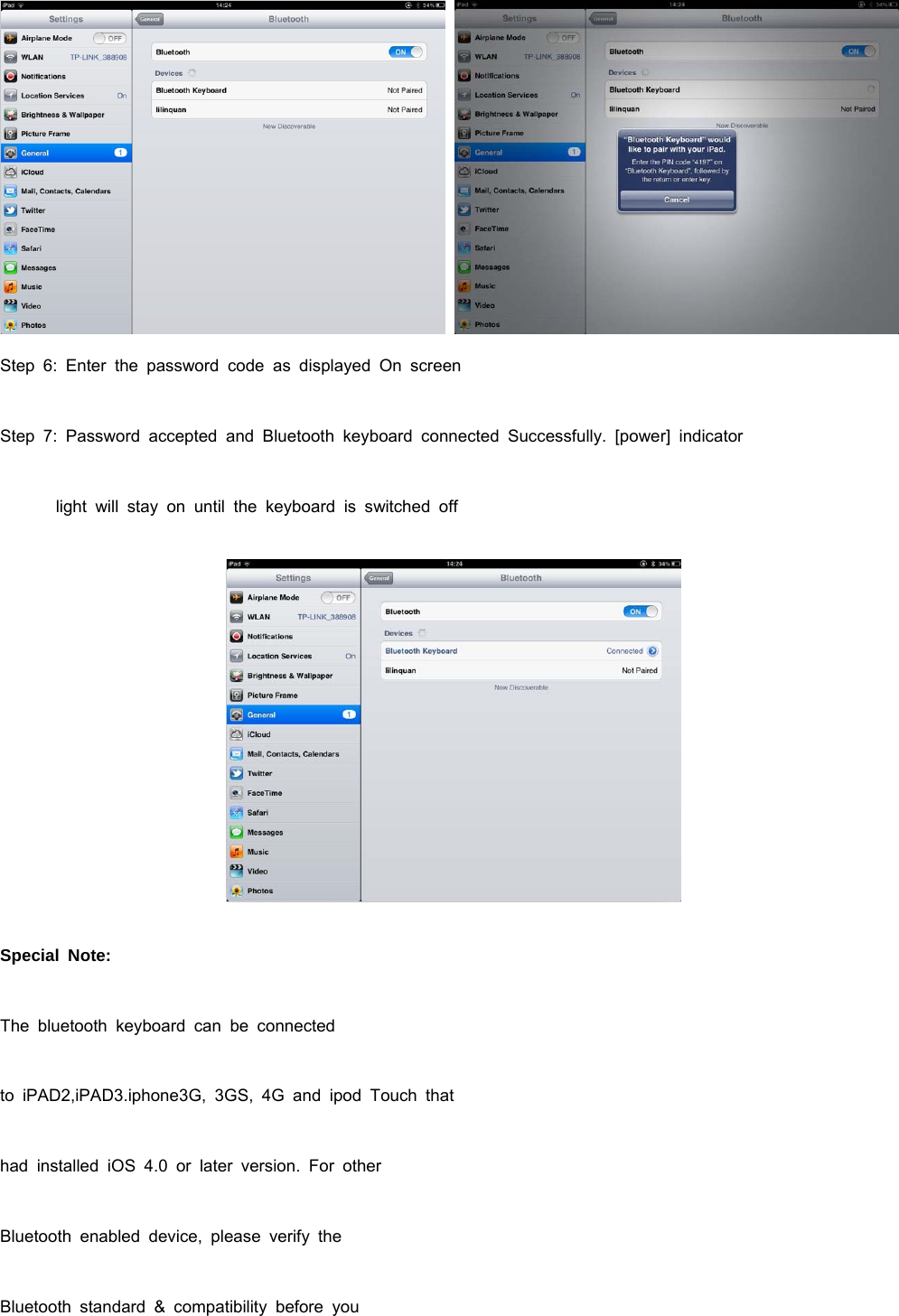   Step 6: Enter the password code as displayed On screen Step 7: Password accepted and Bluetooth keyboard connected Successfully. [power] indicator             light  will  stay  on  until  the  keyboard  is  switched  off    Special Note: The bluetooth keyboard can be connected to iPAD2,iPAD3.iphone3G, 3GS, 4G and ipod Touch that had installed iOS 4.0 or later version. For other Bluetooth enabled device, please verify the Bluetooth standard &amp; compatibility before you  