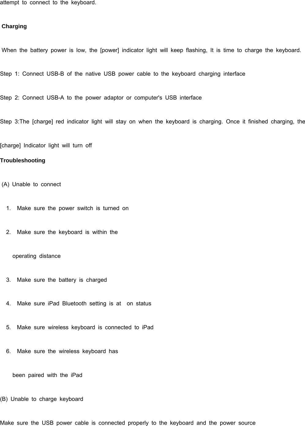 attempt to connect to the keyboard.  Charging  When the battery power is low, the [power] indicator light will keep flashing, It is time to charge the keyboard. Step 1: Connect USB-B of the native USB power cable to the keyboard charging interface Step 2: Connect USB-A to the power adaptor or computer&apos;s USB interface Step 3:The [charge] red indicator light will stay on when the keyboard is charging. Once it finished charging, the [charge] Indicator light will turn off Troubleshooting  (A) Unable to connect    1.   Make sure the power switch is turned on    2.   Make sure the keyboard is within the         operating  distance    3.   Make sure the battery is charged    4.   Make sure iPad Bluetooth setting is at  on status    5.   Make sure wireless keyboard is connected to iPad    6.   Make sure the wireless keyboard has         been  paired  with  the  iPad (B) Unable to charge keyboard Make sure the USB power cable is connected properly to the keyboard and the power source 