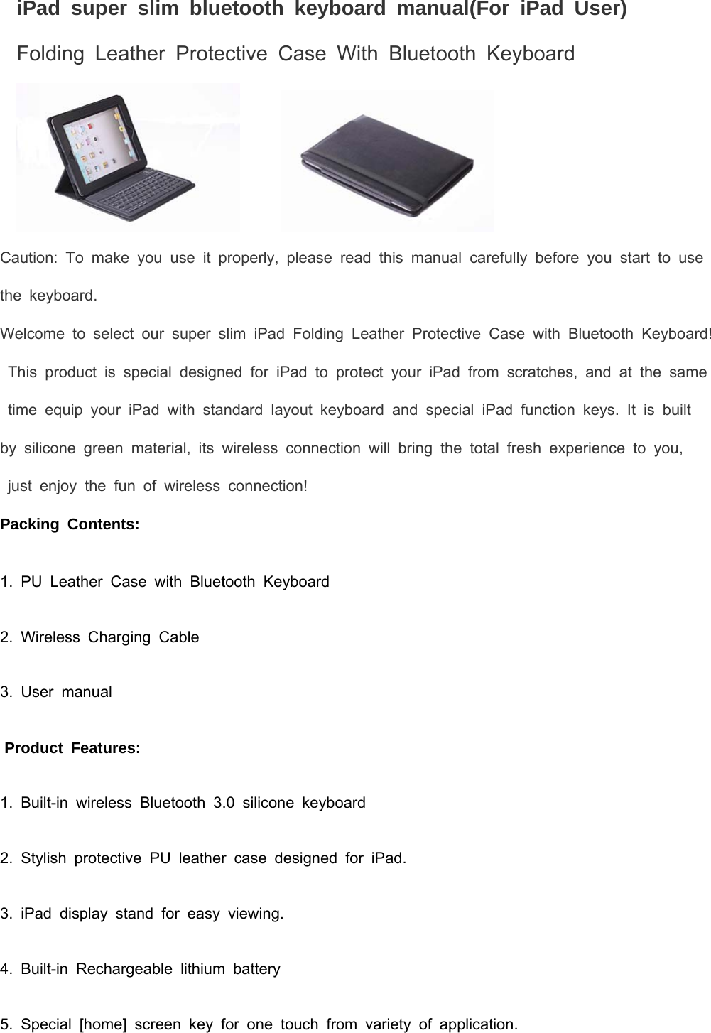   iPad super slim bluetooth keyboard manual(For iPad User) Folding Leather Protective Case With Bluetooth Keyboard          Caution: To make you use it properly, please read this manual carefully before you start to use the keyboard. Welcome to select our super slim iPad Folding Leather Protective Case with Bluetooth Keyboard! This product is special designed for iPad to protect your iPad from scratches, and at the same time equip your iPad with standard layout keyboard and special iPad function keys. It is built  by silicone green material, its wireless connection will bring the total fresh experience to you,    just enjoy the fun of wireless connection!  Packing Contents: 1. PU Leather Case with Bluetooth Keyboard 2. Wireless Charging Cable 3. User manual  Product Features: 1. Built-in wireless Bluetooth 3.0 silicone keyboard 2. Stylish protective PU leather case designed for iPad. 3. iPad display stand for easy viewing. 4. Built-in Rechargeable lithium battery 5. Special [home] screen key for one touch from variety of application. 