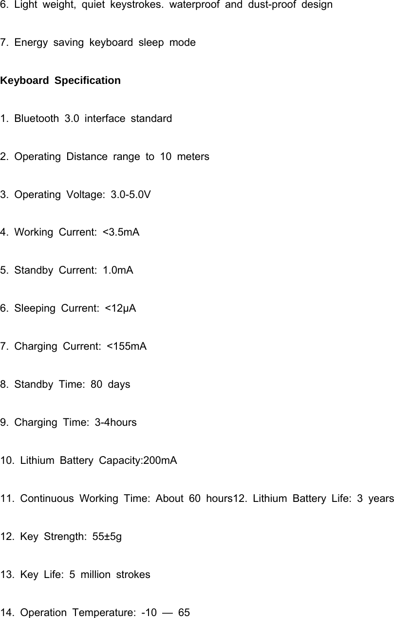   6. Light weight, quiet keystrokes. waterproof and dust-proof design 7. Energy saving keyboard sleep mode Keyboard Specification 1. Bluetooth 3.0 interface standard 2. Operating Distance range to 10 meters 3. Operating Voltage: 3.0-5.0V 4. Working Current: &lt;3.5mA 5. Standby Current: 1.0mA 6. Sleeping Current: &lt;12μA 7. Charging Current: &lt;155mA 8. Standby Time: 80 days 9. Charging Time: 3-4hours 10. Lithium Battery Capacity:200mA 11. Continuous Working Time: About 60 hours12. Lithium Battery Life: 3 years 12. Key Strength: 55±5g 13. Key Life: 5 million strokes 14. Operation Temperature: -10 — 65  