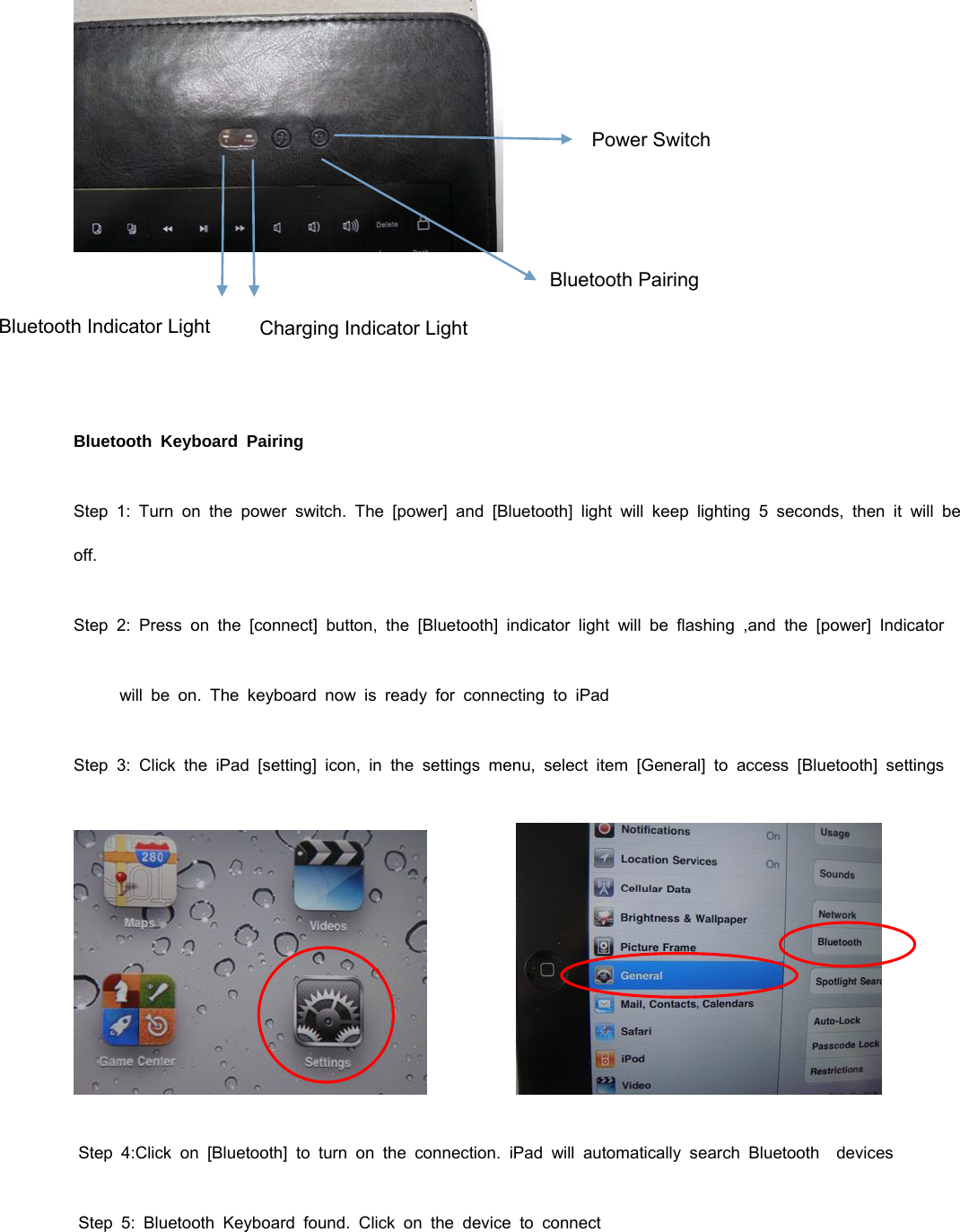      Bluetooth Keyboard Pairing Step 1: Turn on the power switch. The [power] and [Bluetooth] light will keep lighting 5 seconds, then it will be off. Step 2: Press on the [connect] button, the [Bluetooth] indicator light will be flashing ,and the [power] Indicator          will be on. The keyboard now is ready for connecting to iPad Step 3: Click the iPad [setting] icon, in the settings menu, select item [General] to access [Bluetooth] settings           Step 4:Click on [Bluetooth] to turn on the connection. iPad will automatically search Bluetooth  devices  Step 5: Bluetooth Keyboard found. Click on the device to connect Power SwitchBluetooth Indicator Light  Charging Indicator Light Bluetooth Pairing