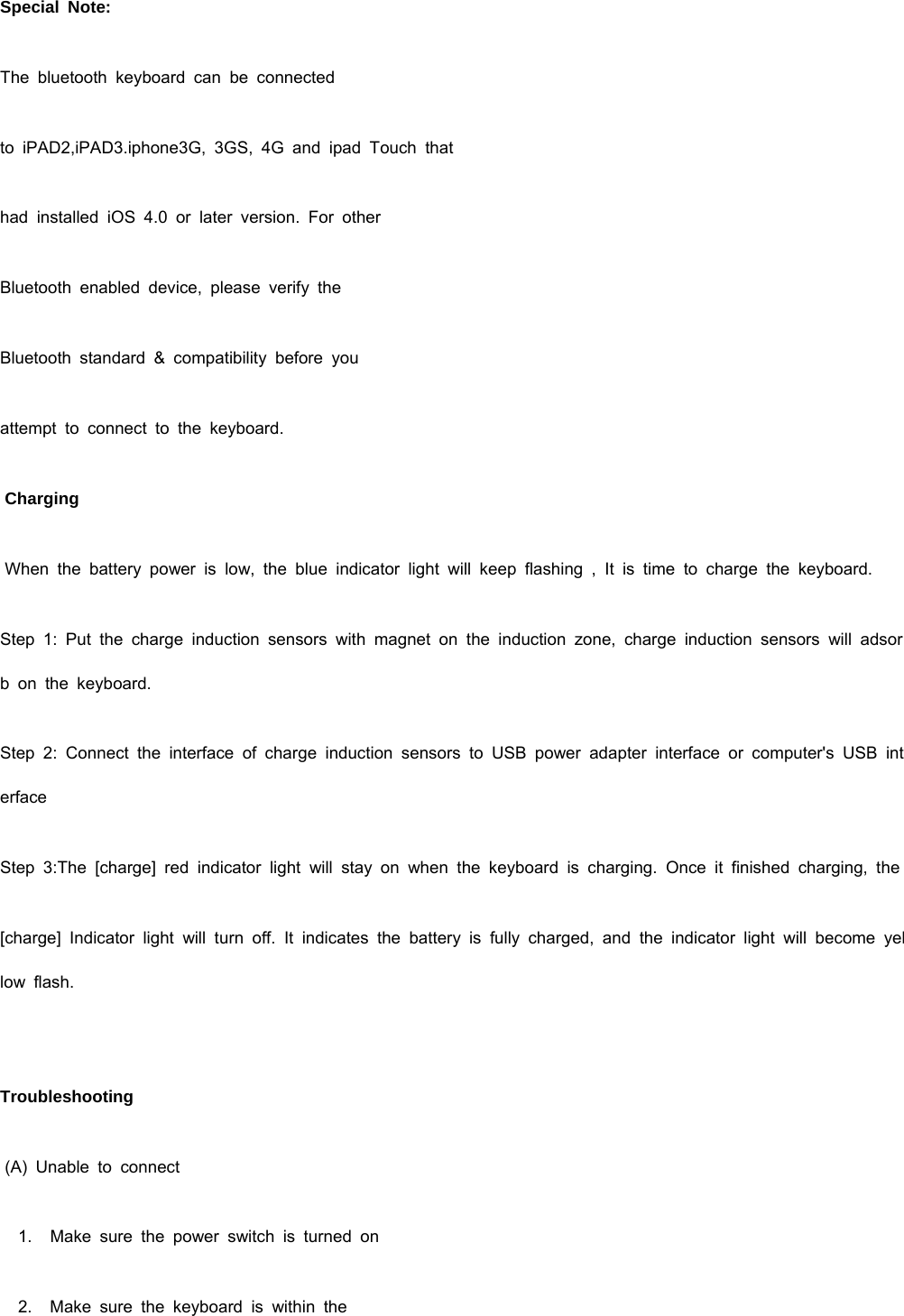   Special Note: The bluetooth keyboard can be connected to iPAD2,iPAD3.iphone3G, 3GS, 4G and ipad Touch that had installed iOS 4.0 or later version. For other Bluetooth enabled device, please verify the Bluetooth standard &amp; compatibility before you  attempt to connect to the keyboard.  Charging  When the battery power is low, the blue indicator light will keep flashing , It is time to charge the keyboard. Step 1: Put the charge induction sensors with magnet on the induction zone, charge induction sensors will adsorb on the keyboard. Step 2: Connect the interface of charge induction sensors to USB power adapter interface or computer&apos;s USB interface Step 3:The [charge] red indicator light will stay on when the keyboard is charging. Once it finished charging, the [charge] Indicator light will turn off. It indicates the battery is fully charged, and the indicator light will become yellow flash.   Troubleshooting  (A) Unable to connect    1.   Make sure the power switch is turned on    2.   Make sure the keyboard is within the 