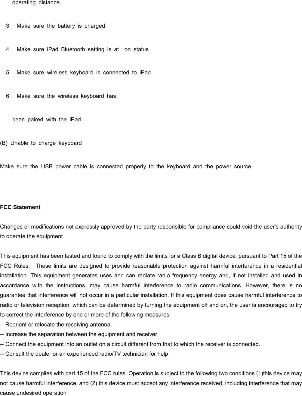          operating  distance    3.   Make sure the battery is charged    4.   Make sure iPad Bluetooth setting is at  on status    5.   Make sure wireless keyboard is connected to iPad    6.   Make sure the wireless keyboard has         been  paired  with  the  iPad (B) Unable to charge keyboard Make sure the USB power cable is connected properly to the keyboard and the power source   FCC Statement   Changes or modifications not expressly approved by the party responsible for compliance could void the user&apos;s authority to operate the equipment.      This equipment has been tested and found to comply with the limits for a Class B digital device, pursuant to Part 15 of the FCC Rules.  These limits are designed to provide reasonable protection against harmful interference in a residential installation. This equipment generates uses and can radiate radio frequency energy and, if not installed and used in accordance with the instructions, may cause harmful interference to radio communications. However, there is no guarantee that interference will not occur in a particular installation. If this equipment does cause harmful interference to radio or television reception, which can be determined by turning the equipment off and on, the user is encouraged to try to correct the interference by one or more of the following measures:   -- Reorient or relocate the receiving antenna.     -- Increase the separation between the equipment and receiver.     -- Connect the equipment into an outlet on a circuit different from that to which the receiver is connected.     -- Consult the dealer or an experienced radio/TV technician for help      This device complies with part 15 of the FCC rules. Operation is subject to the following two conditions (1)this device may not cause harmful interference, and (2) this device must accept any interference received, including interference that may cause undesired operation        