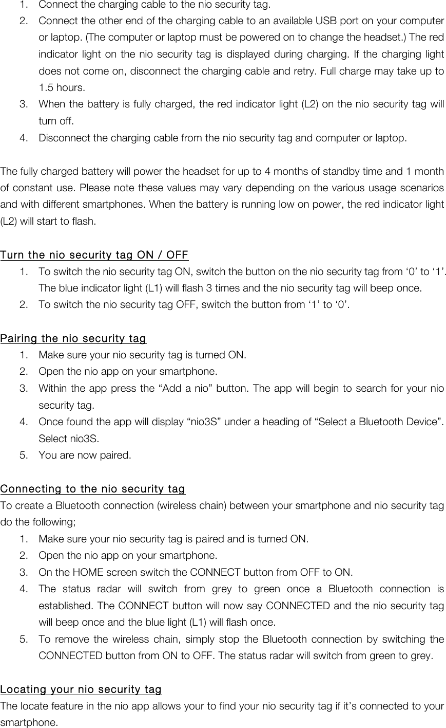 1. Connect the charging cable to the nio security tag. 2. Connect the other end of the charging cable to an available USB port on your computer or laptop. (The computer or laptop must be powered on to change the headset.) The red indicator light  on the nio security tag is displayed  during  charging.  If  the  charging light does not come on, disconnect the charging cable and retry. Full charge may take up to 1.5 hours. 3. When the battery is fully charged, the red indicator light (L2) on the nio security tag will turn off. 4. Disconnect the charging cable from the nio security tag and computer or laptop.  The fully charged battery will power the headset for up to 4 months of standby time and 1 month of constant use. Please note these values may vary depending on the various usage scenarios and with different smartphones. When the battery is running low on power, the red indicator light (L2) will start to flash.  Turn the nio security tag ON / OFF 1. To switch the nio security tag ON, switch the button on the nio security tag from &lsquo;0&rsquo; to &lsquo;1&rsquo;. The blue indicator light (L1) will flash 3 times and the nio security tag will beep once.   2. To switch the nio security tag OFF, switch the button from &lsquo;1&rsquo; to &lsquo;0&rsquo;.  Pairing the nio security tag 1. Make sure your nio security tag is turned ON. 2. Open the nio app on your smartphone. 3. Within the app press the &ldquo;Add a nio&rdquo; button. The app will begin to search for your nio security tag. 4. Once found the app will display &ldquo;nio3S&rdquo; under a heading of &ldquo;Select a Bluetooth Device&rdquo;. Select nio3S. 5. You are now paired.  Connecting to the nio security tag To create a Bluetooth connection (wireless chain) between your smartphone and nio security tag do the following; 1. Make sure your nio security tag is paired and is turned ON. 2. Open the nio app on your smartphone. 3. On the HOME screen switch the CONNECT button from OFF to ON. 4. The  status  radar  will  switch  from  grey  to  green  once  a  Bluetooth  connection  is established. The CONNECT button will now say CONNECTED and the nio security tag will beep once and the blue light (L1) will flash once. 5. To  remove  the  wireless  chain,  simply  stop  the  Bluetooth  connection  by  switching the CONNECTED button from ON to OFF. The status radar will switch from green to grey.    Locating your nio security tag The locate feature in the nio app allows your to find your nio security tag if it&rsquo;s connected to your smartphone. 