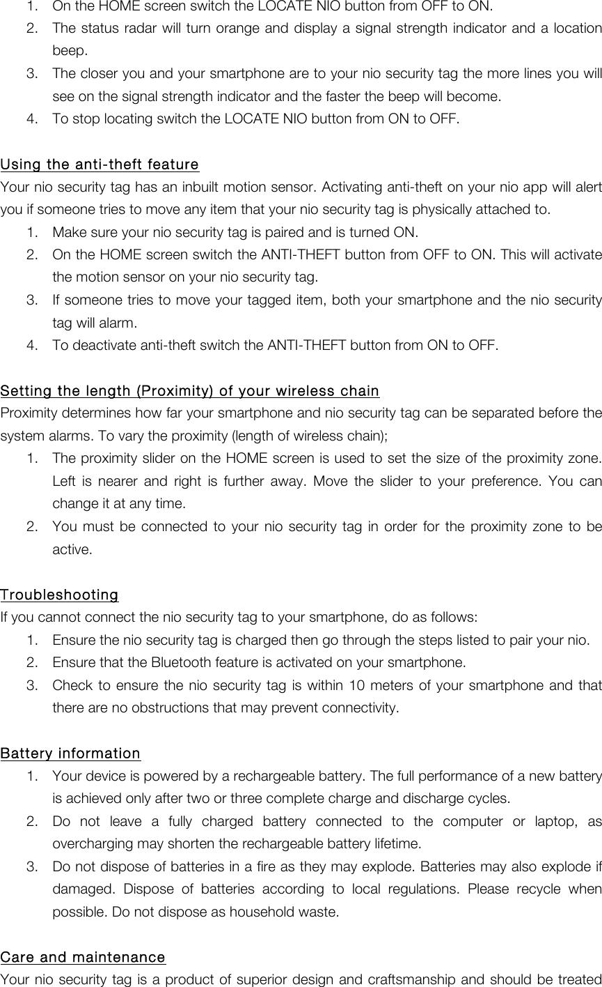 1. On the HOME screen switch the LOCATE NIO button from OFF to ON. 2. The status radar will turn orange and display a signal strength indicator and a location beep. 3. The closer you and your smartphone are to your nio security tag the more lines you will see on the signal strength indicator and the faster the beep will become. 4. To stop locating switch the LOCATE NIO button from ON to OFF.  Using the anti-theft feature Your nio security tag has an inbuilt motion sensor. Activating anti-theft on your nio app will alert you if someone tries to move any item that your nio security tag is physically attached to. 1. Make sure your nio security tag is paired and is turned ON. 2. On the HOME screen switch the ANTI-THEFT button from OFF to ON. This will activate the motion sensor on your nio security tag. 3. If someone tries to move your tagged item, both your smartphone and the nio security tag will alarm. 4. To deactivate anti-theft switch the ANTI-THEFT button from ON to OFF.    Setting the length (Proximity) of your wireless chain Proximity determines how far your smartphone and nio security tag can be separated before the system alarms. To vary the proximity (length of wireless chain); 1. The proximity slider on the HOME screen is used to set the size of the proximity zone. Left  is  nearer  and  right  is  further  away.  Move  the slider  to  your  preference.  You  can change it at any time. 2. You must be  connected  to  your  nio  security  tag  in  order  for  the  proximity  zone  to  be active.    Troubleshooting If you cannot connect the nio security tag to your smartphone, do as follows: 1. Ensure the nio security tag is charged then go through the steps listed to pair your nio. 2. Ensure that the Bluetooth feature is activated on your smartphone. 3. Check to  ensure the  nio security tag is  within 10  meters  of your smartphone  and  that there are no obstructions that may prevent connectivity.  Battery information 1. Your device is powered by a rechargeable battery. The full performance of a new battery is achieved only after two or three complete charge and discharge cycles.   2. Do  not  leave  a  fully  charged  battery  connected  to  the  computer  or  laptop,  as overcharging may shorten the rechargeable battery lifetime.   3. Do not dispose of batteries in a fire as they may explode. Batteries may also explode if damaged.  Dispose  of  batteries  according  to  local  regulations.  Please  recycle  when possible. Do not dispose as household waste.  Care and maintenance Your nio security tag is a product of  superior design and craftsmanship and should be treated 