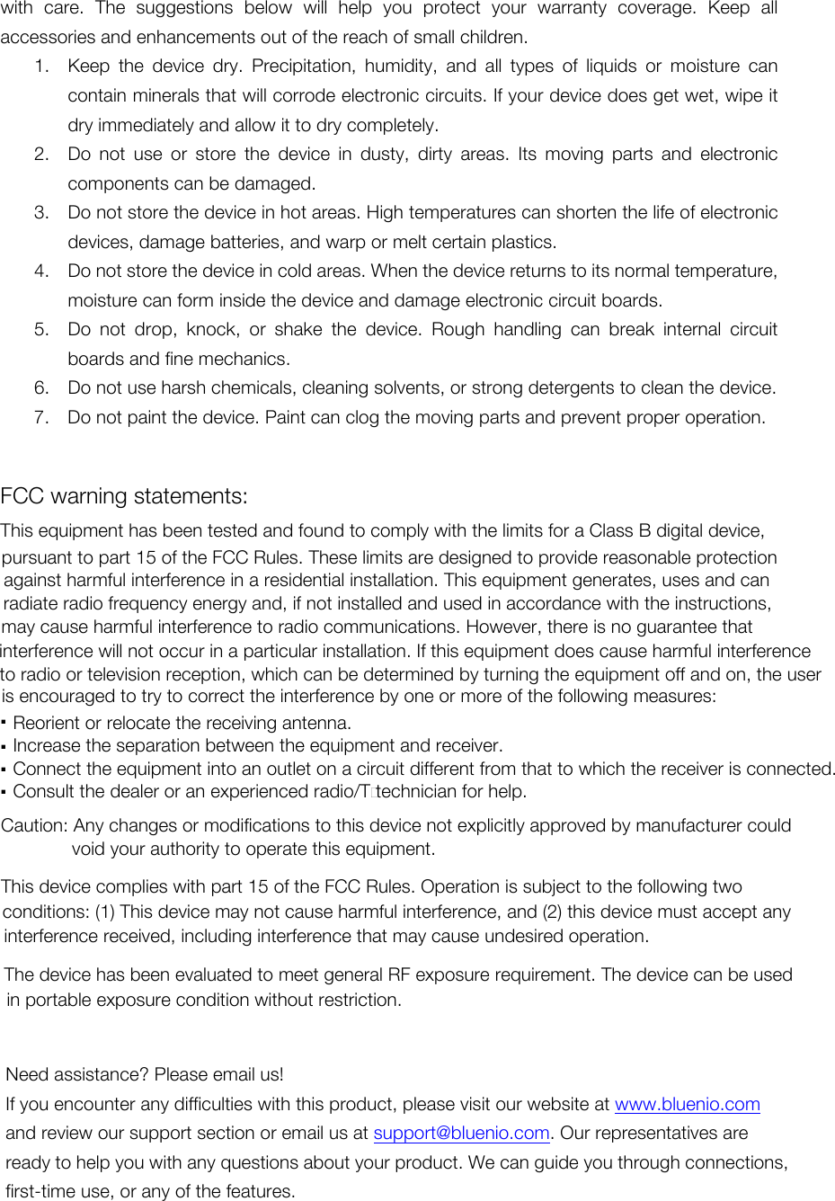 with  care.  The  suggestions  below  will  help  you  protect  your  warranty  coverage.  Keep  all accessories and enhancements out of the reach of small children. 1. Keep  the  device  dry.  Precipitation,  humidity,  and  all  types  of  liquids  or  moisture  can contain minerals that will corrode electronic circuits. If your device does get wet, wipe it dry immediately and allow it to dry completely. 2. Do  not  use  or  store  the  device  in  dusty,  dirty  areas.  Its  moving  parts  and  electronic components can be damaged. 3. Do not store the device in hot areas. High temperatures can shorten the life of electronic devices, damage batteries, and warp or melt certain plastics. 4. Do not store the device in cold areas. When the device returns to its normal temperature, moisture can form inside the device and damage electronic circuit boards. 5. Do  not  drop,  knock,  or  shake  the  device.  Rough  handling  can  break  internal  circuit boards and fine mechanics. 6. Do not use harsh chemicals, cleaning solvents, or strong detergents to clean the device. 7. Do not paint the device. Paint can clog the moving parts and prevent proper operation.   Need assistance? Please email us! If you encounter any difficulties with this product, please visit our website at www.bluenio.com and review our support section or email us at support@bluenio.com. Our representatives are ready to help you with any questions about your product. We can guide you through connections, first-time use, or any of the features.  FCC warning statements:This equipment has been tested and found to comply with the limits for a Class B digital device, pursuant to part 15 of the FCC Rules. These limits are designed to provide reasonable protection against harmful interference in a residential installation. This equipment generates, uses and can radiate radio frequency energy and, if not installed and used in accordance with the instructions, may cause harmful interference to radio communications. However, there is no guarantee that interference will not occur in a particular installation. If this equipment does cause harmful interference to radio or television reception, which can be determined by turning the equipment off and on, the user is encouraged to try to correct the interference by one or more of the following measures:Reorient or relocate the receiving antenna...Increase the separation between the equipment and receiver..Connect the equipment into an outlet on a circuit different from that to which the receiver is connected..Consult the dealer or an experienced radio/TV technician for help.Caution: Any changes or modifications to this device not explicitly approved by manufacturer could void your authority to operate this equipment.This device complies with part 15 of the FCC Rules. Operation is subject to the following two conditions: (1) This device may not cause harmful interference, and (2) this device must accept any interference received, including interference that may cause undesired operation.The device has been evaluated to meet general RF exposure requirement. The device can be used in portable exposure condition without restriction.