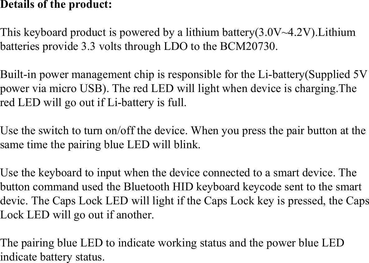 Details of the product:This keyboard product is powered by a lithium battery(3.0V~4.2V).Lithium batteries provide 3.3 volts through LDO to the BCM20730. Built-in power management chip is responsible for the Li-battery(Supplied 5V power via micro USB). The red LED will light when device is charging.The red LED will go out if Li-battery is full.Use the switch to turn on/off the device. When you press the pair button at the same time the pairing blue LED will blink. Use the keyboard to input when the device connected to a smart device. The button command used the Bluetooth HID keyboard keycode sent to the smart devic. The Caps Lock LED will light if the Caps Lock key is pressed, the Caps Lock LED will go out if another.The pairing blue LED to indicate working status and the power blue LED indicate battery status.