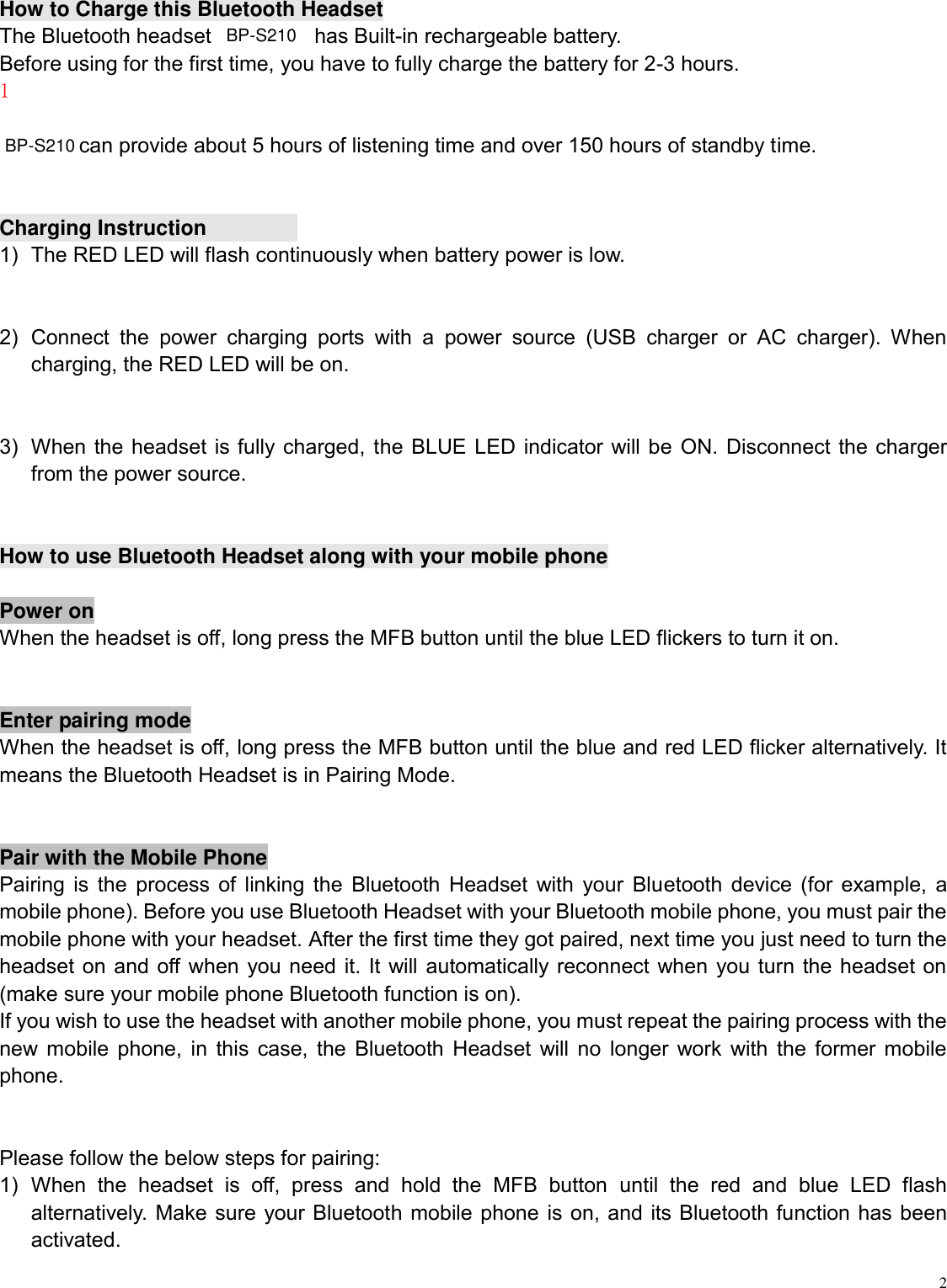   2 How to Charge this Bluetooth Headset The Bluetooth headset   has Built-in rechargeable battery. Before using for the first time, you have to fully charge the battery for 2-3 hours. １  can provide about 5 hours of listening time and over 150 hours of standby time.   Charging Instruction 1)  The RED LED will flash continuously when battery power is low.  2)  Connect  the  power  charging  ports  with  a  power  source  (USB  charger  or  AC  charger).  When charging, the RED LED will be on.  3)  When the headset is fully charged, the BLUE LED indicator will be ON. Disconnect the charger from the power source.  How to use Bluetooth Headset along with your mobile phone  Power on When the headset is off, long press the MFB button until the blue LED flickers to turn it on.  Enter pairing mode When the headset is off, long press the MFB button until the blue and red LED flicker alternatively. It means the Bluetooth Headset is in Pairing Mode.  Pair with the Mobile Phone Pairing is the process of linking the Bluetooth Headset with your Bluetooth device (for example, a mobile phone). Before you use Bluetooth Headset with your Bluetooth mobile phone, you must pair the mobile phone with your headset. After the first time they got paired, next time you just need to turn the headset on and off when you need it. It will automatically reconnect when you turn the headset on (make sure your mobile phone Bluetooth function is on). If you wish to use the headset with another mobile phone, you must repeat the pairing process with the new mobile phone, in this case, the Bluetooth Headset will no longer work with the former mobile phone.    Please follow the below steps for pairing: 1)  When  the  headset  is  off,  press  and  hold  the  MFB  button  until  the  red  and  blue  LED  flash alternatively. Make sure your Bluetooth mobile phone is on, and its Bluetooth function has been activated. BP-S210BP-S210