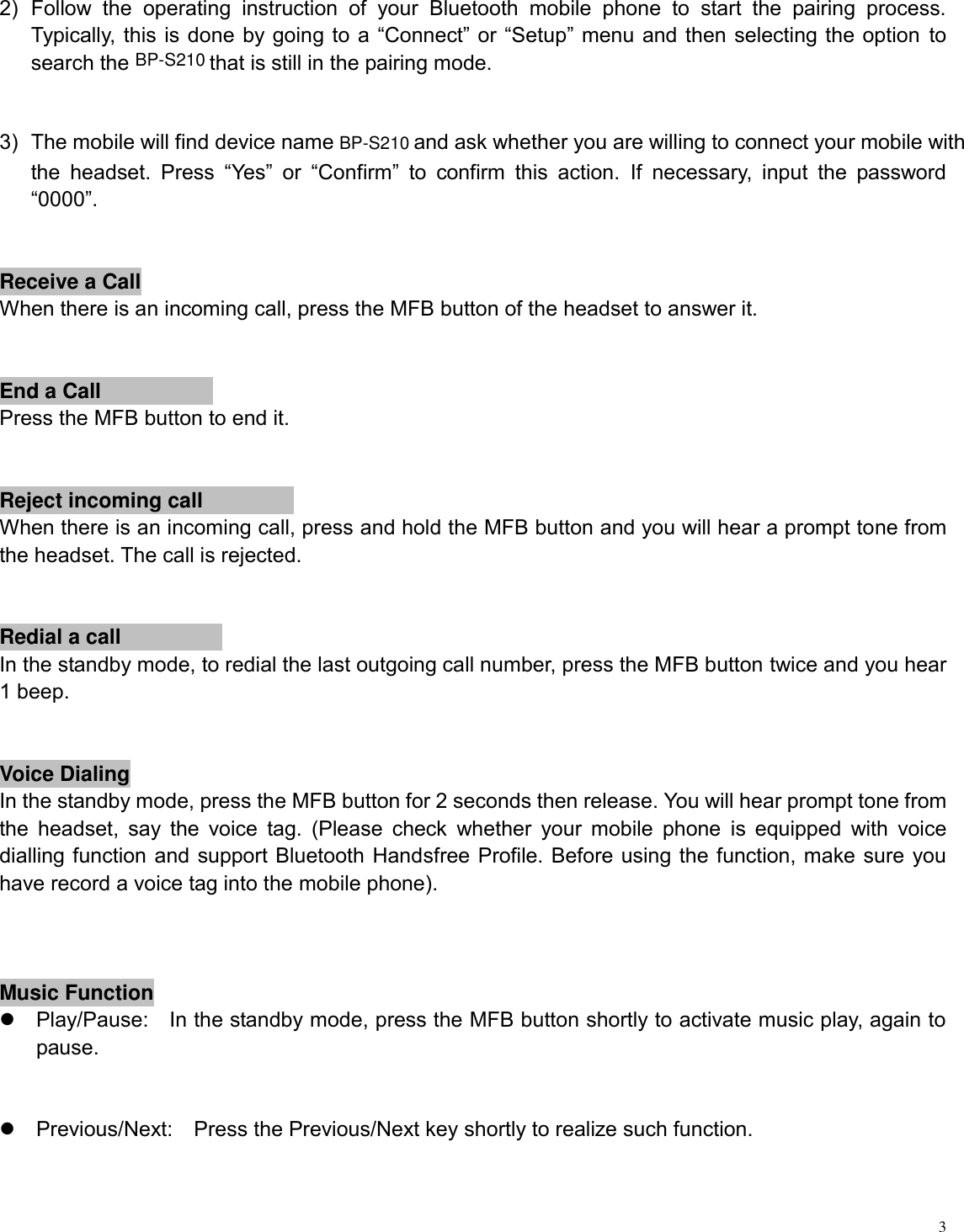   3  2)  Follow  the  operating  instruction  of  your  Bluetooth  mobile  phone  to  start  the  pairing  process. Typically, this is done by going to a  “Connect” or “Setup” menu and then selecting the option to search the    that is still in the pairing mode.     3)  The mobile will find device name    and ask whether you are willing to connect your mobile with the  headset.  Press  “Yes”  or  “Confirm”  to  confirm  this  action.  If  necessary,  input  the  password “0000”.  Receive a Call  When there is an incoming call, press the MFB button of the headset to answer it.  End a Call    Press the MFB button to end it.  Reject incoming callWhen there is an incoming call, press and hold the MFB button and you will hear a prompt tone from the headset. The call is rejected.  Redial a callIn the standby mode, to redial the last outgoing call number, press the MFB button twice and you hear 1 beep.  Voice DialingIn the standby mode, press the MFB button for 2 seconds then release. You will hear prompt tone from the  headset,  say  the  voice  tag.  (Please  check  whether  your mobile  phone  is  equipped  with  voice dialling function and support Bluetooth Handsfree Profile. Before using the function, make sure you have record a voice tag into the mobile phone).  Music Function  Play/Pause:    In the standby mode, press the MFB button shortly to activate music play, again to pause.      Previous/Next:    Press the Previous/Next key shortly to realize such function.    BP-S210BP-S210