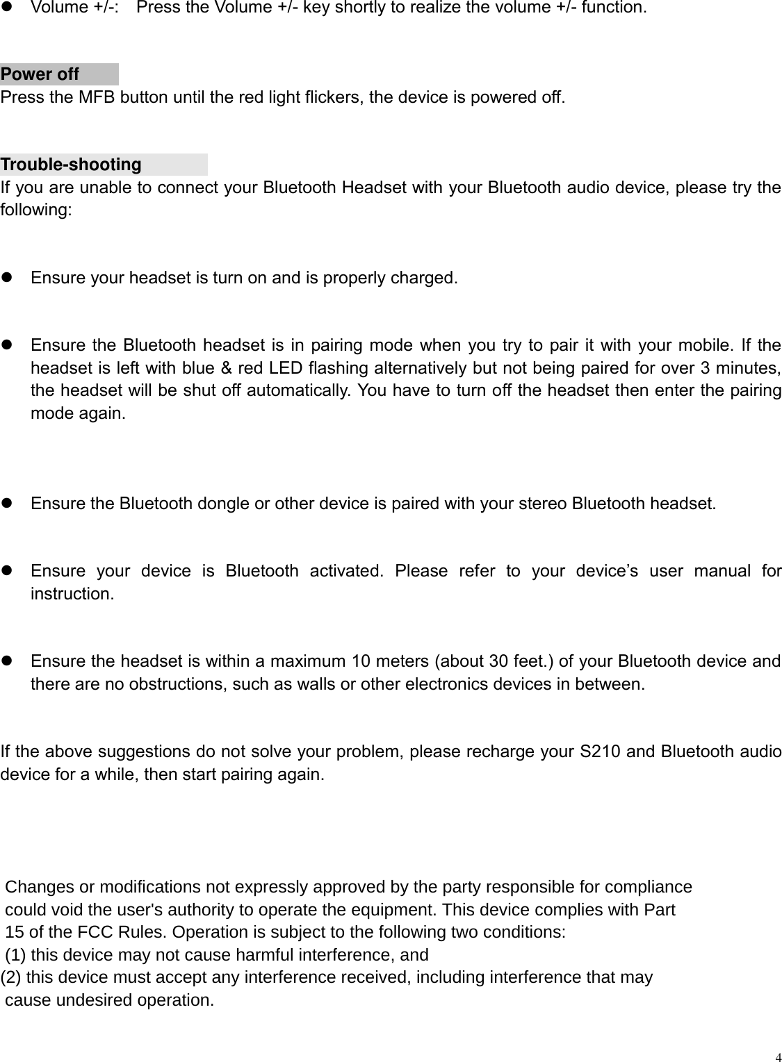   4   Volume +/-:    Press the Volume +/- key shortly to realize the volume +/- function.   Power offPress the MFB button until the red light flickers, the device is powered off.  Trouble-shootingIf you are unable to connect your Bluetooth Headset with your Bluetooth audio device, please try the following:    Ensure your headset is turn on and is properly charged.    Ensure the Bluetooth headset is in pairing mode when you try to pair it with your mobile. If the headset is left with blue &amp; red LED flashing alternatively but not being paired for over 3 minutes, the headset will be shut off automatically. You have to turn off the headset then enter the pairing mode again.    Ensure the Bluetooth dongle or other device is paired with your stereo Bluetooth headset.    Ensure  your  device  is  Bluetooth  activated.  Please  refer  to  your  device’s  user  manual  for instruction.    Ensure the headset is within a maximum 10 meters (about 30 feet.) of your Bluetooth device and there are no obstructions, such as walls or other electronics devices in between.  If the above suggestions do not solve your problem, please recharge your S210 and Bluetooth audio device for a while, then start pairing again.      Changes or modifications not expressly approved by the party responsible for compliance could void the user&apos;s authority to operate the equipment. This device complies with Part 15 of the FCC Rules. Operation is subject to the following two conditions: (1) this device may not cause harmful interference, and(2) this device must accept any interference received, including interference that may cause undesired operation.
