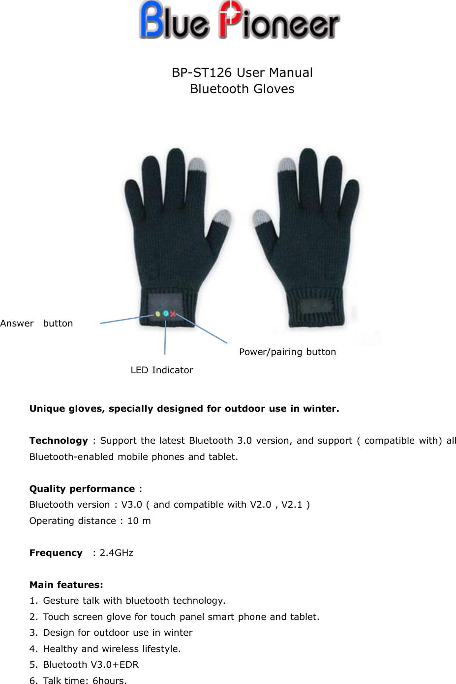 BP-ST126 User ManualBluetooth GlovesUnique gloves, specially designed for outdoor use in winter.Technology : Support the latest Bluetooth 3.0 version, and support ( compatible with) allBluetooth-enabled mobile phones and tablet.Quality performance :Bluetooth version : V3.0 ( and compatible with V2.0 , V2.1 )Operating distance : 10 mFrequency : 2.4GHzMain features:1. Gesture talk with bluetooth technology.2. Touch screen glove for touch panel smart phone and tablet.3. Design for outdoor use in winter4. Healthy and wireless lifestyle.5. Bluetooth V3.0+EDR6. Talk time: 6hours.Answer buttonLED IndicatorPower/pairing button