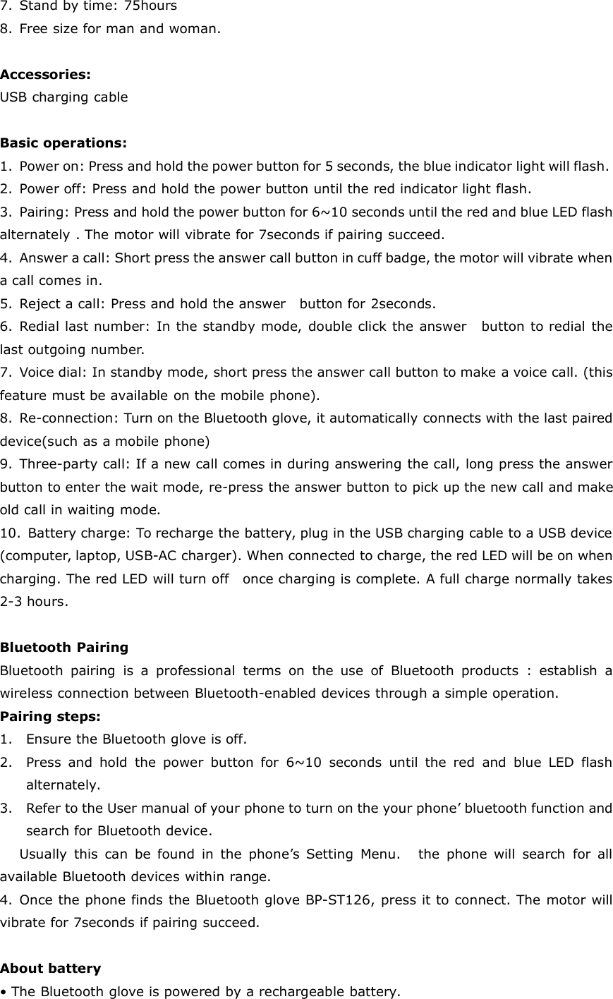 7. Stand by time: 75hours8. Free size for man and woman.Accessories:USB charging cableBasic operations:1. Power on: Press and hold the power button for 5 seconds, the blue indicator light will flash.2. Power off: Press and hold the power button until the red indicator light flash.3. Pairing: Press and hold the power button for 6~10 seconds until the red and blue LED flashalternately . The motor will vibrate for 7seconds if pairing succeed.4. Answer a call: Short press the answer call button in cuff badge, the motor will vibrate whena call comes in.5. Reject a call: Press and hold the answer button for 2seconds.6. Redial last number: In the standby mode, double click the answer button to redial thelast outgoing number.7. Voice dial: In standby mode, short press the answer call button to make a voice call. (thisfeature must be available on the mobile phone).8. Re-connection: Turn on the Bluetooth glove, it automatically connects with the last paireddevice(such as a mobile phone)9. Three-party call: If a new call comes in during answering the call, long press the answerbutton to enter the wait mode, re-press the answer button to pick up the new call and makeold call in waiting mode.10. Battery charge: To recharge the battery, plug in the USB charging cable to a USB device(computer, laptop, USB-AC charger). When connected to charge, the red LED will be on whencharging. The red LED will turn off once charging is complete. A full charge normally takes2-3 hours.Bluetooth PairingBluetooth pairing is a professional terms on the use of Bluetooth products : establish awireless connection between Bluetooth-enabled devices through a simple operation.Pairing steps:1. Ensure the Bluetooth glove is off.2. Press and hold the power button for 6~10 seconds until the red and blue LED flashalternately.3. Refer to the User manual of your phone to turn on the your phone’ bluetooth function andsearch for Bluetooth device.Usually this can be found in the phone’s Setting Menu. the phone will search for allavailable Bluetooth devices within range.4. Once the phone finds the Bluetooth glove BP-ST126, press it to connect. The motor willvibrate for 7seconds if pairing succeed.About battery• The Bluetooth glove is powered by a rechargeable battery.