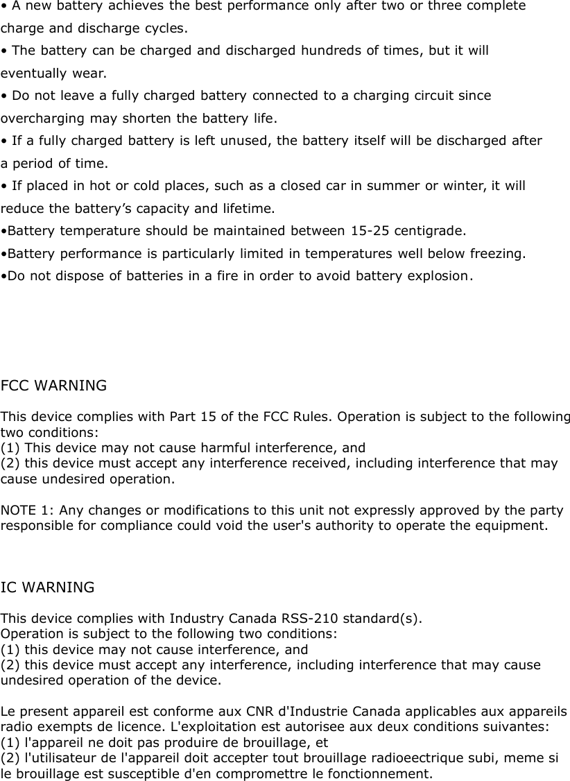 • A new battery achieves the best performance only after two or three completecharge and discharge cycles.• The battery can be charged and discharged hundreds of times, but it willeventually wear.• Do not leave a fully charged battery connected to a charging circuit sinceovercharging may shorten the battery life.• If a fully charged battery is left unused, the battery itself will be discharged aftera period of time.• If placed in hot or cold places, such as a closed car in summer or winter, it willreduce the battery’s capacity and lifetime.•Battery temperature should be maintained between 15-25 centigrade.•Battery performance is particularly limited in temperatures well below freezing.•Do not dispose of batteries in a fire in order to avoid battery explosion.      FCC WARNINGThis device complies with Part 15 of the FCC Rules. Operation is subject to the following two conditions:(1) This device may not cause harmful interference, and(2) this device must accept any interference received, including interference that may cause undesired operation. NOTE 1: Any changes or modifications to this unit not expressly approved by the partyresponsible for compliance could void the user&apos;s authority to operate the equipment.   IC WARNING This device complies with Industry Canada RSS-210 standard(s). Operation is subject to the following two conditions: (1) this device may not cause interference, and (2) this device must accept any interference, including interference that may cause undesired operation of the device. Le present appareil est conforme aux CNR d&apos;Industrie Canada applicables aux appareils radio exempts de licence. L&apos;exploitation est autorisee aux deux conditions suivantes: (1) l&apos;appareil ne doit pas produire de brouillage, et (2) l&apos;utilisateur de l&apos;appareil doit accepter tout brouillage radioeectrique subi, meme si le brouillage est susceptible d&apos;en compromettre le fonctionnement.  