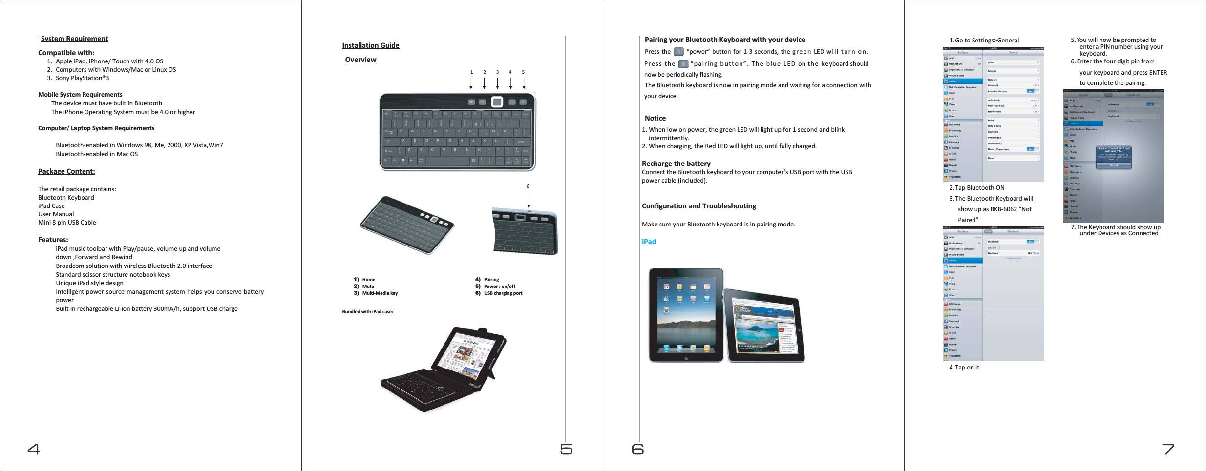  System Requirement  Compatible with: 1. Apple iPad, iPhone/ Touch with 4.0 OS   2. Computers with Windows/Mac or Linux OS 3. Sony PlayStation®3  Mobile System Requirements  The device must have built in Bluetooth  The iPhone Operating System must be 4.0 or higher  Computer/ Laptop System Requirements   Bluetooth-enabled in Windows 98, Me, 2000, XP Vista,Win7  Bluetooth-enabled in Mac OS  Package Content:  The retail package contains: Bluetooth Keyboard iPad Case User Manual Mini 8 pin USB Cable  Features:  iPad music toolbar with Play/pause, volume up and volume down ,Forward and Rewind  Broadcom solution with wireless Bluetooth 2.0 interface  Standard scissor structure notebook keys  Unique iPad style design  Intelligent power source management system helps you conserve battery power  Built in rechargeable Li-ion battery 300mA/h, support USB charge  Installation Guide  Overview                                    1) Home 2) Mute 3) Multi-Media key 4) Pairing 5) Power : on/off 6) USB charging port   Bundled with iPad case:            1    2    3    4    5 6  Pairing your Bluetooth Keyboard with your device  Press the “power” button for 1-3 seconds, the green LED will turn on. Press the “pairing button”. The blue LED on the keyboard should now be periodically flashing. The Bluetooth keyboard is now in pairing mode and waiting for a connection with your device.  Notice 1. When low on power, the green LED will light up for 1 second and blink intermittently. 2. When charging, the Red LED will light up, until fully charged.  Recharge the battery Connect the Bluetooth keyboard to your computer’s USB port with the USB power cable (included).   Configuration and Troubleshooting  Make sure your Bluetooth keyboard is in pairing mode.  iPad        1. Go to Settings&gt;General  2. Tap Bluetooth ON 3. The Bluetooth Keyboard will show up as BKB-6062 “Not Paired”  4. Tap on it. 5. You will now be prompted to enter a PIN number using your keyboard. 6. Enter the four digit pin from your keyboard and press ENTER to complete the pairing.  7. The Keyboard should show up under Devices as Connected     