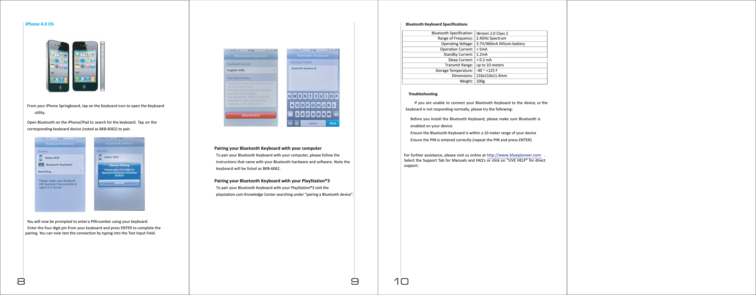 Bluetooth Keyboard Specifications  Bluetooth Specification:Version 2.0 Class 2Range of Frequency: 2.4GHz SpectrumOperatingVoltage: 3.7V/460mA lithium battery Operation Current: &lt; 5mAStandby Current: 1.2mASleep Current: &lt; 0.2 mATransmit Range: up to 10 metersStorage Temperature: -40 ~ +125 FDimensions: 216x110x11.4mmWeight: 200g  Tro u b l e shooting  If you are unable to connect your Bluetooth Keyboard to the device, or the keyboard is not responding normally, please try the following:   Before you install the Bluetooth Keyboard, please make sure Bluetooth is enabled on your device  Ensure the Bluetooth Keyboard is within a 10 meter range of your device  Ensure the PIN is entered correctly (repeat the PIN and press ENTER)  For further assistance, please visit us online at http://www.bluepioneer.com. Select the Support Tab for Manuals and FAQ’s or click on “LIVE HELP” for direct support.  iPhone 4.0 OS          From your iPhone Springboard, tap on the Keyboard icon to open the Keyboard utility.  Open Bluetooth on the iPhone/iPad to search for the keyboard. Tap on the corresponding keyboard device (noted as BKB-6062) to pair.      You will now be prompted to enter a PIN number using your keyboard. Enter the four digit pin from your keyboard and press ENTER to complete the pairing. You can now test the connection by typing into the Test Input Field.      Pairing your Bluetooth Keyboard with your computer To pair your Bluetooth Keyboard with your computer, please follow the instructions that came with your Bluetooth hardware and software. Note the keyboard will be listed as BKB-6062.  Pairing your Bluetooth Keyboard with your PlayStation®3 To pair your Bluetooth Keyboard with your PlayStation®3 visit the playstation.com Knowledge Center searching under “pairing a Bluetooth device”. 