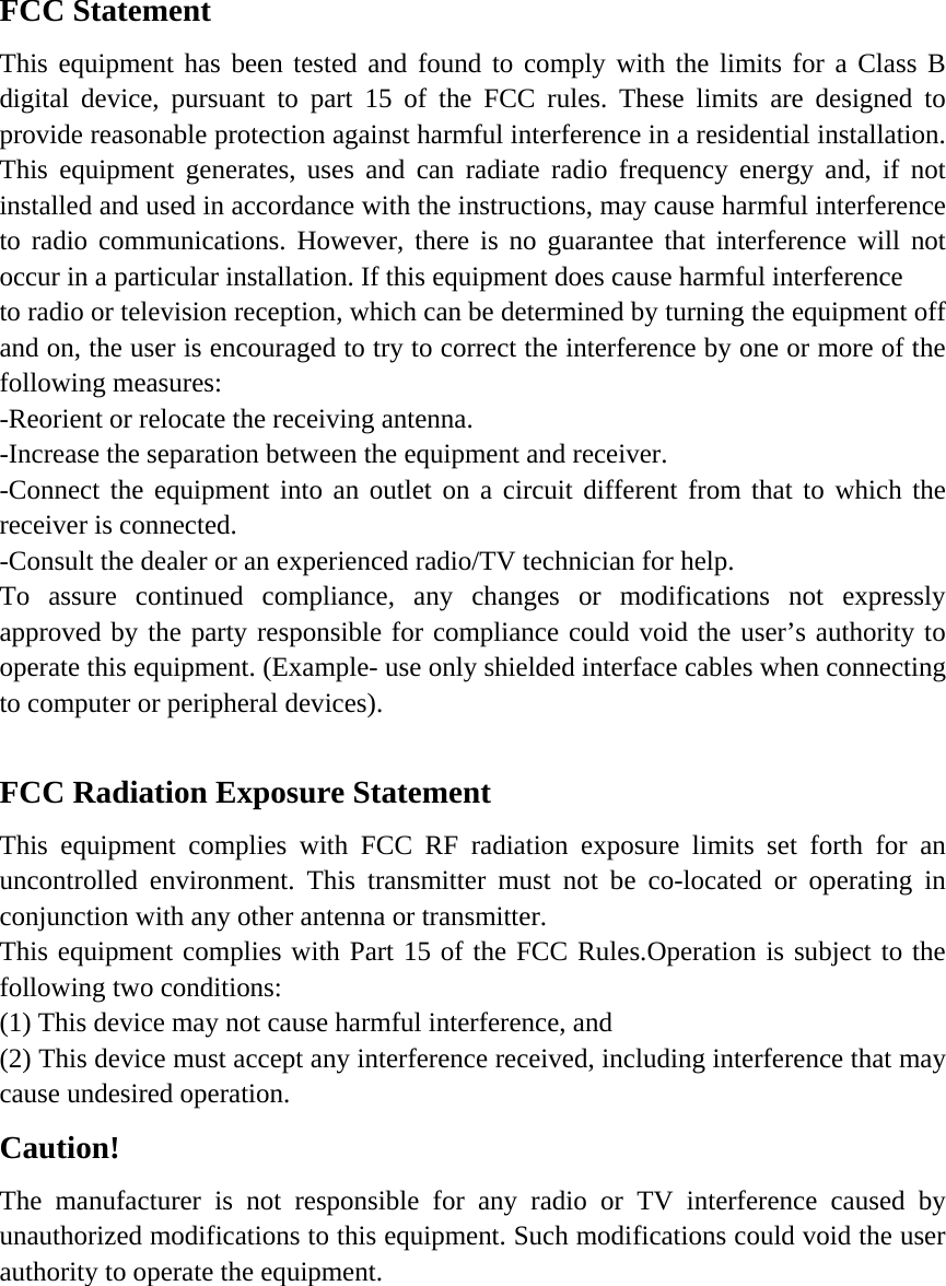 FCC Statement This equipment has been tested and found to comply with the limits for a Class B digital device, pursuant to part 15 of the FCC rules. These limits are designed to provide reasonable protection against harmful interference in a residential installation. This equipment generates, uses and can radiate radio frequency energy and, if not installed and used in accordance with the instructions, may cause harmful interference to radio communications. However, there is no guarantee that interference will not occur in a particular installation. If this equipment does cause harmful interference   to radio or television reception, which can be determined by turning the equipment off and on, the user is encouraged to try to correct the interference by one or more of the following measures: -Reorient or relocate the receiving antenna. -Increase the separation between the equipment and receiver. -Connect the equipment into an outlet on a circuit different from that to which the receiver is connected. -Consult the dealer or an experienced radio/TV technician for help. To assure continued compliance, any changes or modifications not expressly approved by the party responsible for compliance could void the user’s authority to operate this equipment. (Example- use only shielded interface cables when connecting to computer or peripheral devices).  FCC Radiation Exposure Statement       This equipment complies with FCC RF radiation exposure limits set forth for an uncontrolled environment. This transmitter must not be co-located or operating in conjunction with any other antenna or transmitter. This equipment complies with Part 15 of the FCC Rules.Operation is subject to the following two conditions:     (1) This device may not cause harmful interference, and     (2) This device must accept any interference received, including interference that may cause undesired operation.     Caution!  The manufacturer is not responsible for any radio or TV interference caused by unauthorized modifications to this equipment. Such modifications could void the user authority to operate the equipment.  