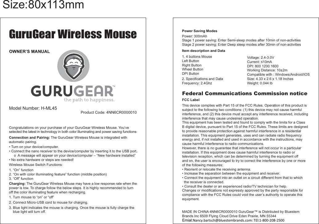 Congratulations on your purchase of your GuruGear Wireless Mouse. You’ve selected the latest in technology in both color illuminating and power saving functionsConnection and Pairing: The GuruGear Wireless Mouse is integrated with automatic pairing.  Turn on your device/computer.     o  A message will appear on your device/computer – “New hardware installed”W1. “On” function2. “On with color illuminating feature” function (middle position)3. “Off” functionCharging: The GuruGear Wireless Mouse may have a low response rate when the power is low. To charge follow the below steps. It is highly recommended to turn off the color illuminating feature when recharging.  1. Turn mouse to “on” or “off”2. 3    blue light will turn off.GuruGear Wireless MouseH-ML45Federal Communications Commission noticeFCC LabelTinterference, and (2) this device must accept any interference received, including interference that may cause undesired operation.This equipment has been tested and found to comply with the limits for a Class to provide reasonable protection against harmful interference in a residential installation. This equipment generates, uses and can radiate radio frequency energy and, if not installed and used in accordance with the instructions, may cause harmful interference to radio communications.However, there is no guarantee that interference will not occur in a particular installation. If this equipment does cause harmful interference to radio ortelevision reception, which can be determined by turning the equipment off and on, the user is encouraged to try to correct the interference by one or more   the receiver is connected.equipment.Power Saving ModesPItem description and Data1. 4 buttons Mouse2Emial:Nancy.bartsch@bluestembrands.com: TEl:01-952-656-38241-800-208-2500 