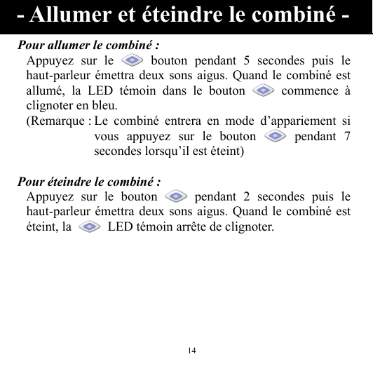  14 Pour allumer le combiné : Appuyez sur le   bouton pendant 5 secondes puis le haut-parleur émettra deux sons aigus. Quand le combiné est allumé, la LED témoin dans le bouton   commence à clignoter en bleu. (Remarque : Le combiné entrera en mode d’appariement si vous appuyez sur le bouton   pendant  7 secondes lorsqu’il est éteint)  Pour éteindre le combiné : Appuyez sur le bouton   pendant 2 secondes puis le haut-parleur émettra deux sons aigus. Quand le combiné est éteint, la    LED témoin arrête de clignoter.    - Allumer et éteindre le combiné - 