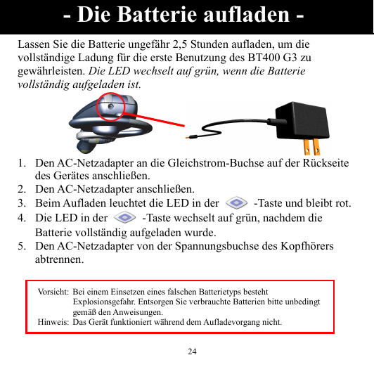  24 Lassen Sie die Batterie ungefähr 2,5 Stunden aufladen, um die vollständige Ladung für die erste Benutzung des BT400 G3 zu gewährleisten. Die LED wechselt auf grün, wenn die Batterie vollständig aufgeladen ist.       1. Den AC-Netzadapter an die Gleichstrom-Buchse auf der Rückseite des Gerätes anschließen. 2. Den AC-Netzadapter anschließen. 3. Beim Aufladen leuchtet die LED in der    -Taste und bleibt rot. 4. Die LED in der    -Taste wechselt auf grün, nachdem die Batterie vollständig aufgeladen wurde. 5. Den AC-Netzadapter von der Spannungsbuchse des Kopfhörers abtrennen.   - Die Batterie aufladen - Vorsicht:  Bei einem Einsetzen eines falschen Batterietyps besteht Explosionsgefahr. Entsorgen Sie verbrauchte Batterien bitte unbedingt gemäß den Anweisungen. Hinweis:  Das Gerät funktioniert während dem Aufladevorgang nicht. 