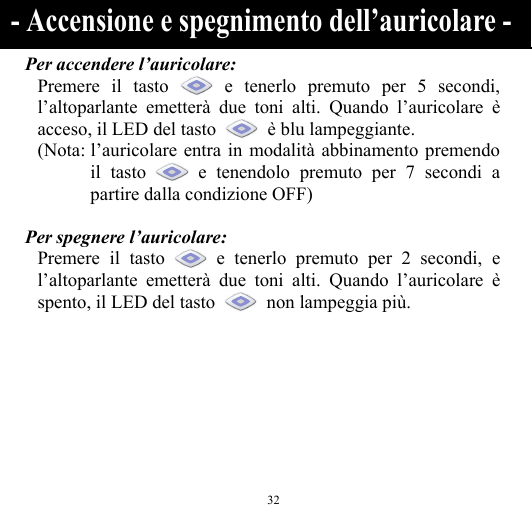  32 Per accendere l’auricolare: Premere il tasto   e tenerlo premuto per 5 secondi, l’altoparlante emetterà due toni alti. Quando l’auricolare è acceso, il LED del tasto    è blu lampeggiante. (Nota: l’auricolare entra in modalità abbinamento premendo il tasto   e tenendolo premuto per 7 secondi a partire dalla condizione OFF)  Per spegnere l’auricolare: Premere il tasto   e tenerlo premuto per 2 secondi, e l’altoparlante emetterà due toni alti. Quando l’auricolare è spento, il LED del tasto    non lampeggia più.    - Accensione e spegnimento dell’auricolare - 