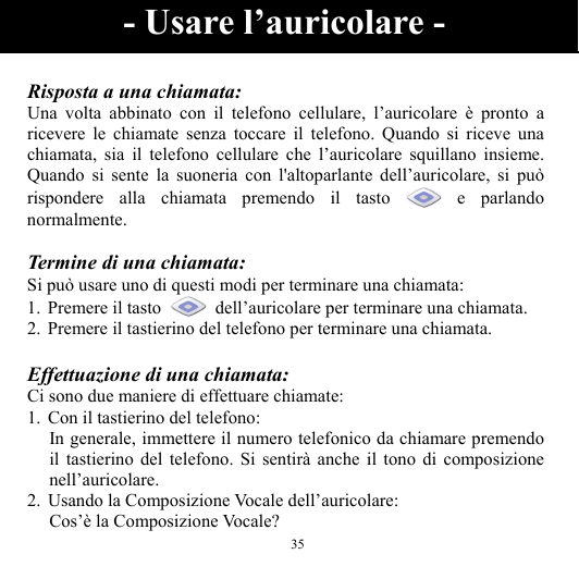  35  Risposta a una chiamata: Una volta abbinato con il telefono cellulare, l’auricolare è pronto a ricevere le chiamate senza toccare il telefono. Quando si riceve una chiamata, sia il telefono cellulare che l’auricolare squillano insieme. Quando si sente la suoneria con l&apos;altoparlante dell’auricolare, si può rispondere alla chiamata premendo il tasto   e  parlando normalmente.  Termine di una chiamata: Si può usare uno di questi modi per terminare una chiamata: 1.  Premere il tasto    dell’auricolare per terminare una chiamata. 2.  Premere il tastierino del telefono per terminare una chiamata.  Effettuazione di una chiamata: Ci sono due maniere di effettuare chiamate: 1. Con il tastierino del telefono: In generale, immettere il numero telefonico da chiamare premendo il tastierino del telefono. Si sentirà anche il tono di composizione nell’auricolare. 2. Usando la Composizione Vocale dell’auricolare: Cos’è la Composizione Vocale? - Usare l’auricolare - 