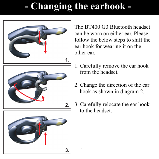  41.2.3.  The BT400 G3 Bluetooth headset can be worn on either ear. Please follow the below steps to shift the ear hook for wearing it on the other ear.  1. Carefully remove the ear hook from the headset.  2. Change the direction of the ear hook as shown in diagram 2.  3. Carefully relocate the ear hook to the headset.  - Changing the earhook - 