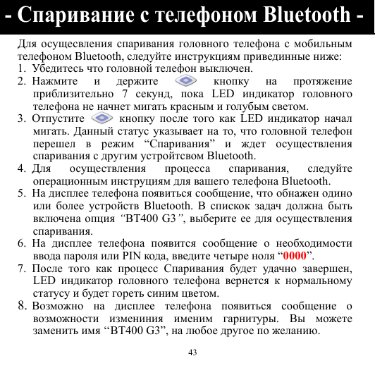  43 Для осущесвления спаривания головного телефона с мобильным телефоном Bluetooth, следуйте инструкциям привединные ниже: 1. Убедите сь что головной телефон выключен. 2. Нажмите и держите  кнопку на протяжение приблизительно 7 секунд,  пока LED индикатор головного телефона не начнет мигать красным и голубым светом. 3. Отпустите  кнопку после того как LED индикатор начал мигать. Данный статус указывает на то,  что головной телефон перешел в режим “Спаривания”  и ждет осуществления спаривания с другим устройтсвом Bluetooth. 4. Для осуществления процесса спаривания,  следуйте операционным инструциям для вашего телефона Bluetooth. 5. На дисплее телефона появиться сообщение, что обнажен одино или более устройств Bluetooth. В спискок задач должна быть включена опция “BT400 G3”, выберите ее для осуществления спаривания. 6. На дисплее телефона появится сообщение о необходимости ввода пароля или PIN кода, введите четыре ноля “0000”. 7. После того как процесс Спаривания будет удачно завершен, LED  индикатор головного телефона вернется к нормальному статусу и будет гореть синим цветом. 8. Возможно на дисплее телефона появиться сообщение о возможности измениния именим гарнитуры.  Вы можете заменить имя ‘‘BT400 G3”, на любое другое по желанию. - Спаривание с телефоном Bluetooth -