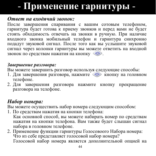  44 Ответ на входячий звонок: После завершения спаривания с вашим сотовым телефоном, гарнитура будет готова к приему звонков и перед вами не будет стоять обходимость отвечать на звонки в ручную.  При наличие входного звонка мобильный телефон и гарнитура синхронно подадут звуковой сигнал.  После того как вы услышите звуковой сигнал через колонки гарнитуры вы можете ответить на входной звонок по средствам нажатия на кнопку .  Завершение разговора: Вы можете завершить разговор используя следующие способы: 1.  Для завершения разговора, нажмите  кнопку на головном телефоне. 2.  Для завершения разговора нажмите кнопку прекращение разговора на телефоне.  Набор номера: Вы можете осуществить набор номера следующим способом: 1. По средствам нажатия на кнопки телефона: Как основной способ, вы можете набирать номер по средствам нажатия на кнопки телефона. Вам также будет слышан сигнал набора в головном телефоне. 2. Применение функции гарнитуры Голосовоого Набора номера: Что из себе представляет голосовой набор номера? Гол о со во й  набор номера является дополнительной опцией на - Применение гарнитуры - 