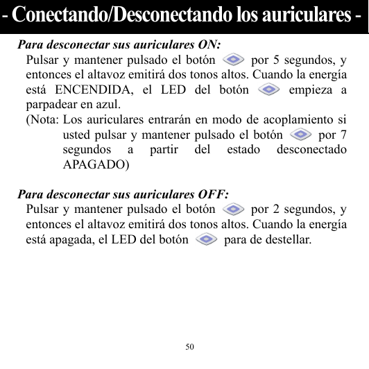  50 Para desconectar sus auriculares ON: Pulsar y mantener pulsado el botón    por 5 segundos, y entonces el altavoz emitirá dos tonos altos. Cuando la energía está ENCENDIDA, el LED del botón   empieza  a parpadear en azul. (Nota: Los auriculares entrarán en modo de acoplamiento si usted pulsar y mantener pulsado el botón   por 7 segundos a partir del estado desconectado APAGADO)  Para desconectar sus auriculares OFF: Pulsar y mantener pulsado el botón   por 2 segundos, y entonces el altavoz emitirá dos tonos altos. Cuando la energía está apagada, el LED del botón    para de destellar.    - Conectando/Desconectando los auriculares -