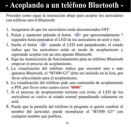  52 Proceder como sigue la instrucción abajo para acoplar los auriculares con teléfono móvil Bluetooth:  1. Asegurarse de que los auriculares están desconectados OFF. 2. Pulsar y mantener pulsado el botón    por aproximadamente 7 segundos hasta parpadear el LED de los auriculares en azul y rojo. 3. Suelte el botón   cuando el LED está parpadeando, el estado indica que los auriculares están en modo de acoplamiento y esperando acoplar con un otro aparato Bluetooth. 4. Siga las instrucciones de funcionamiento para su teléfono Bluetooth empezar el proceso de acoplamiento. 5. La visualización del teléfono indica que encontró uno o más aparatos Bluetooth, el “BT400 G3” debe ser incluido en la lista, por favor selecciónelo para el acoplamiento. 6. La visualización del teléfono pide una contraseña de acoplamiento o PIN, por favor entre cuatro ceros “0000”. 7. Si el proceso de acoplamiento termina con éxito, el LED de los auriculares se vuelve al estado normal parpadeando solamente en azul. 8. Puede que la pantalla del teléfono le pregunte si quiere cambiar el nombre del auricular; puede reemplazar el “BT400 G3” con cualquier nombre que prefiera. - Acoplando a un teléfono Bluetooth - 