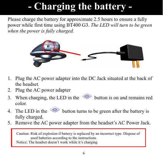  6 Please charge the battery for approximate 2.5 hours to ensure a fully power while first time using BT400 G3. The LED will turn to be green when the power is fully charged.         1. Plug the AC power adapter into the DC Jack situated at the back of the headset. 2. Plug the AC power adapter 3. When charging, the LED in the    button is on and remains red color. 4. The LED in the    button turns to be green after the battery is fully charged. 5. Remove the AC power adapter from the headset’s AC Power Jack.  - Charging the battery - Caution: Risk of explosion if battery is replaced by an incorrect type. Dispose of used batteries according to the instructions Notice: The headset doesn’t work while it’s charging.