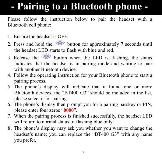  7 Please follow the instruction below to pair the headset with a Bluetooth cell phone:  1. Ensure the headset is OFF. 2. Press and hold the    button for approximately 7 seconds until the headset LED starts to flash with blue and red. 3. Release the   button when the LED is flashing, the status indicates that the headset is in pairing mode and waiting to pair with another Bluetooth device. 4. Follow the operating instruction for your Bluetooth phone to start a pairing process. 5. The phone’s display will indicate that it found one or more Bluetooth devices, the “BT400 G3” should be included in the list, please select it for pairing. 6. The phone’s display then prompt you for a pairing passkey or PIN, please enter four zeros “0000”. 7. When the pairing process is finished successfully, the headset LED will return to normal status of flashing blue only. 8. The phone’s display may ask you whether you want to change the headset’s name; you can replace the “BT400 G3” with any name you prefer.  - Pairing to a Bluetooth phone - 