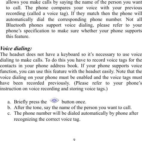  9allows you make calls by saying the name of the person you want to call. The phone compares your voice with your previous recording (called a voice tag). If they match then the phone will automatically dial the corresponding phone number. Not all Bluetooth phones support voice dialing, please refer to your phone’s specification to make sure whether your phone supports this feature.  Voice dialing: The headset does not have a keyboard so it’s necessary to use voice dialing to make calls. To do this you have to record voice tags for the contacts in your phone address book. If your phone supports voice function, you can use this feature with the headset easily. Note that the voice dialing on your phone must be enabled and the voice tags must have been recorded previously. (Please refer to your phone’s instruction on voice recording and storing voice tags.)  a. Briefly press the   button once. b. After the tone, say the name of the person you want to call. c. The phone number will be dialed automatically by phone after recognizing the correct voice tag.  