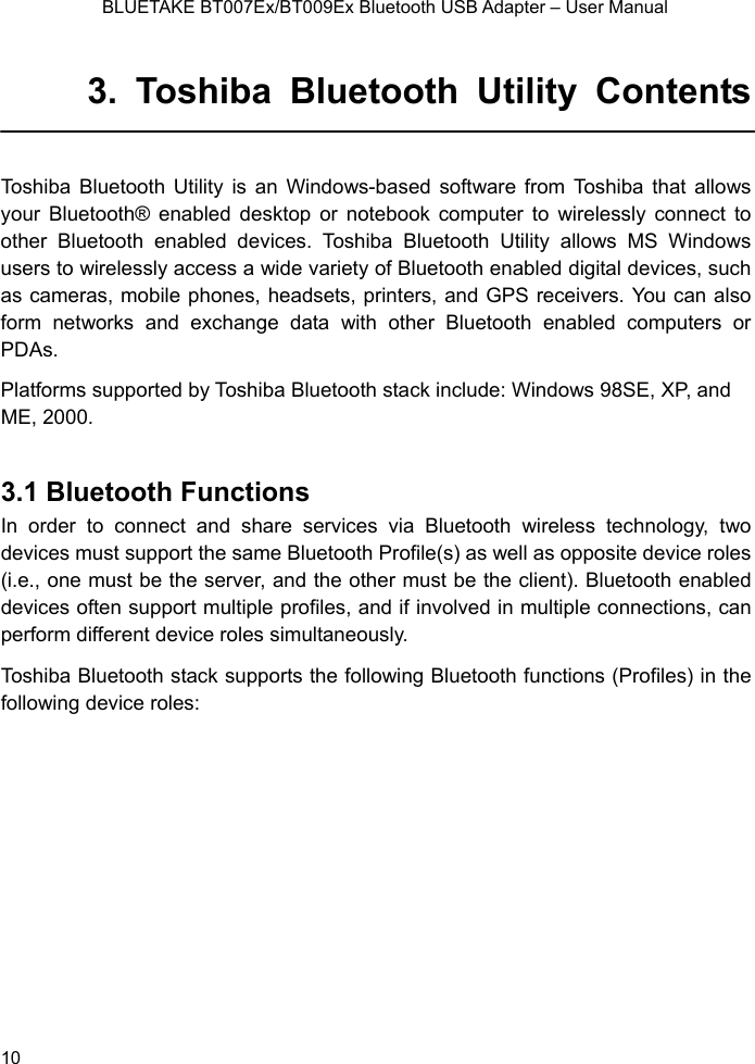    BLUETAKE BT007Ex/BT009Ex Bluetooth USB Adapter – User Manual 3. Toshiba Bluetooth Utility Contents  as ws your Bluetooth® enabled desktop or noteboo  other Bluetooth enabled devices. Toshiba  ws users to wirelessly access a wide variety of Blueto  as cameras, mobile phones, headsets, printe o form networks and exchange data with   PDAs. Platforms supported by Toshiba Bluetooth staE, 2000.  3.1 Bluetooth Functions In order to connect and share services via Bluetooth wireless technology, two devices must support the same Bluetooth Profile(s) as well as opposite device roles (i.e., one must be the server, and the other must be the client). Bluetooth enabled devices often support multiple profiles, and if involved in multiple connections, can perform different device roles simultaneously. Toshiba Bluetooth stack supports the following Bluetooth functions (Profiles) in the following device roles: Toshiba Bluetooth Utility is an Windows-b ed software from Toshiba that allok computer to wirelessly connect toBluetooth Utility allows MS Windooth enabled digital devices, suchrs, and GPS receivers. You can alsother Bluetooth enabled computers orck include: Windows 98SE, XP, and M 10 