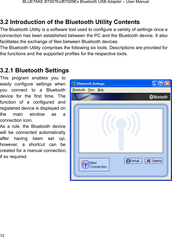    BLUETAKE BT007Ex/BT009Ex Bluetooth USB Adapter – User Manual  3.2 Introduction of the Bluetooth Utility CoThe B y is  d to e a varietconnection has been established between the PC and the Bl vfacilitates the exchange of files between Bluetooth devices.   The Bluetooth Utility com llowing s Descripti e prov r the fun nd the support les for the ive tools 3.2.1  toothThis pr  enabeasily c ure seyou c to a Bludevice for the first timfunction of a configured and register ice is displthe main window as a connect on. As a rule, the Bluetooth devwill be  ted aafter having been set up; howeve shortcucreate anualif so r   ntents luetooth Utilit a software tool use  configur y of settinuetooth degs once a ice. It also prises the fo ix tools.  ons ar ided foctions a ed profi  respect .   Blue  Settings ogramonfigles you to ttings when onnect  etooth e. The ed dev ayed on ion icice utomatically connecr, a  t can be d for a mequired.    connection,  12 