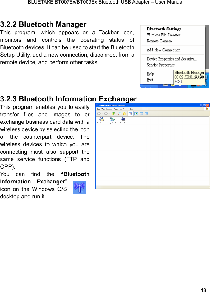    BLUETAKE BT007Ex/BT009Ex Bluetooth USB Adapter – User Manual  3.2.2 Bluetooth Manager This program, which appears as a Taskbar icon, monitors and controls the operating status of Bluetooth devices. It can be used to start the Bluetooth Setup Utility, add a new connection, disconnect from a remote device, and perform other tasks.      3.2.3 Bluetooth InformatThis program enables you to easiltransfer files and images to oexchange business card data with a wireless device by selecting the icoof the counterpart device. Thwireless devices to which you areconnecting must also support thsame service functions (FTP anOPP).  You can find the “BluetoothInformation Exchanger” icon on the Windows O/S esktop and runion Exchanger   y r n e e d   it.  d 13 