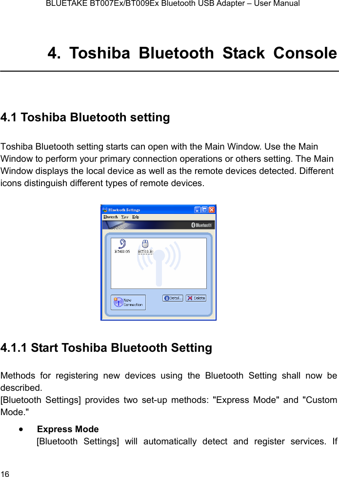    BLUETAKE BT007Ex/BT009Ex Bluetooth USB Adapter – User Manual  4. Toshiba Bluetooth Stack Console  4.1 Toshiba Bluetooth setting ToWindow to perform your primary con n Window displays the local device as w ferent icons distinguish different types 4.1.1 Start Toshiba Bluetooth Setting  Methods for registering new devices using the Bluetooth Setting shall now be described. [Bluetooth Settings] provides two set-up methods: &quot;Express Mode&quot; and &quot;Custom Mode.&quot; • Express Mode [Bluetooth Settings] will automatically detect and register services. If shiba Bluetooth setting starts can open with the Main Window. Use the Main nection operations or others setting. The Maiell as the remote devices detected. Dif of remote devices.    16 